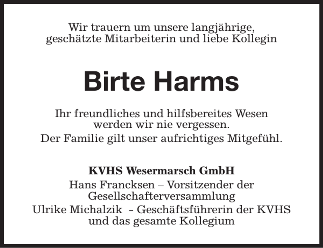 <p>Wir trauern um unsere langjährige,<br />geschätzte Mitarbeiterin und liebe Kollegin</p><p>Birte Harms<br />Ihr freundliches und hilfsbereites Wesen<br />werden wir nie vergessen.<br />Der Familie gilt unser aufrichtiges Mitgefühl.<br />KVHS Wesermarsch GmbH<br />Hans Francksen – Vorsitzender der<br />Gesellschafterversammlung<br />Ulrike Michalzik - Geschäftsführerin der KVHS<br />und das gesamte Kollegium</p>