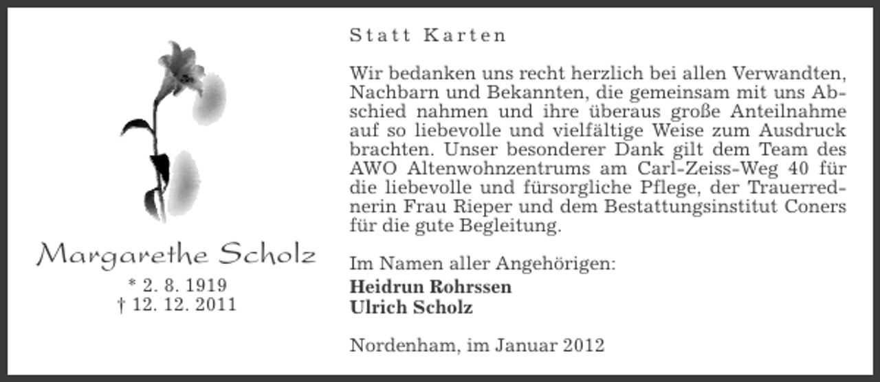 <p>Statt Karten<br />Wir bedanken uns recht herzlich bei allen Verwandten,<br />Nachbarn und Bekannten, die gemeinsam mit uns Abschied nahmen und ihre überaus große Anteilnahme<br />auf so liebevolle und vielfältige Weise zum Ausdruck<br />brachten. Unser besonderer Dank gilt dem Team des<br />AWO Altenwohnzentrums am Carl-Zeiss-Weg 40 für<br />die liebevolle und fürsorgliche Pflege, der Trauerrednerin Frau Rieper und dem Bestattungsinstitut Coners<br />für die gute Begleitung.</p><p>Margarethe Scholz<br />* 2. 8. 1919<br />† 12. 12. 2011</p><p>Im Namen aller Angehörigen:<br />Heidrun Rohrssen<br />Ulrich Scholz<br />Nordenham, im Januar 2012</p>