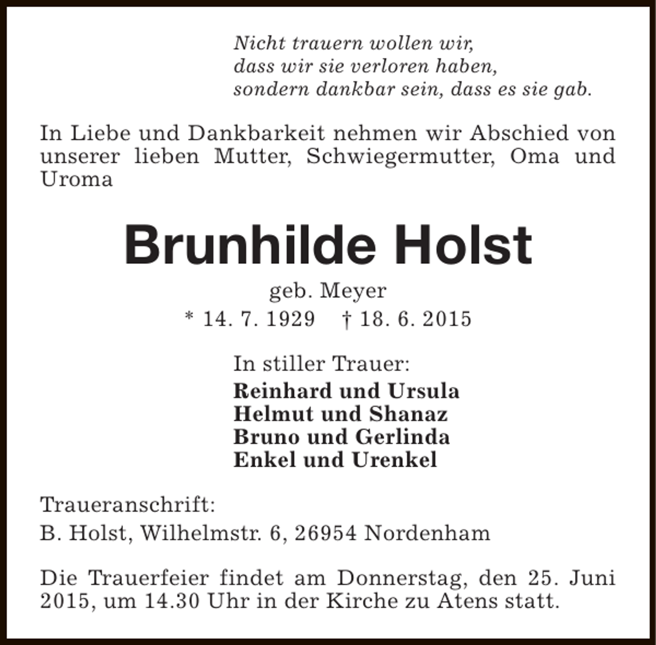 <p>Nicht trauern wollen wir,<br />dass wir sie verloren haben,<br />sondern dankbar sein, dass es sie gab.</p><p>In Liebe und Dankbarkeit nehmen wir Abschied von<br />unserer lieben Mutter, Schwiegermutter, Oma und<br />Uroma</p><p>Brunhilde Holst<br />geb. Meyer<br />* 14. 7. 1929 † 18. 6. 2015<br />In stiller Trauer:<br />Reinhard und Ursula<br />Helmut und Shanaz<br />Bruno und Gerlinda<br />Enkel und Urenkel<br />Traueranschrift:<br />B. Holst, Wilhelmstr. 6, 26954 Nordenham<br />Die Trauerfeier findet am Donnerstag, den 25. Juni<br />2015, um 14.30 Uhr in der Kirche zu Atens statt.</p>