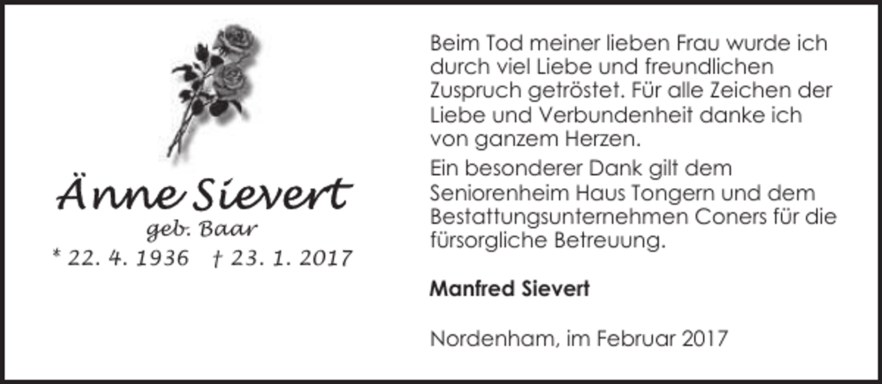 <p>geb. Baar<br />* 22. 4. 1936 † 23. 1. 2017</p><p>Beim Tod meiner lieben Frau wurde ich<br />durch viel Liebe und freundlichen<br />Zuspruch getröstet. Für alle Zeichen der<br />Liebe und Verbundenheit danke ich<br />von ganzem Herzen.<br />Ein besonderer Dank gilt dem<br />Seniorenheim Haus Tongern und dem<br />Bestattungsunternehmen Coners für die<br />fürsorgliche Betreuung.<br />Manfred Sievert<br />Nordenham, im Februar 2017</p>