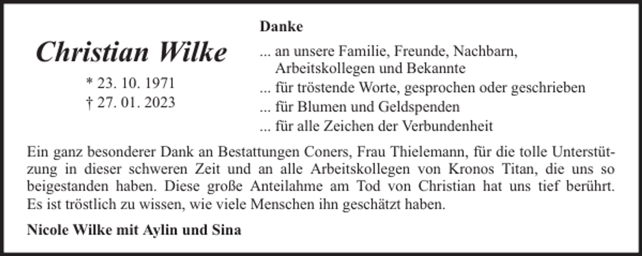 <p>Christian Wilke<br />* 23. 10. 1971<br />† 27. 01. 2023</p><p>Danke<br />... an unsere Familie, Freunde, Nachbarn,<br />Arbeitskollegen und Bekannte<br />... für tröstende Worte, gesprochen oder geschrieben<br />... für Blumen und Geldspenden<br />... für alle Zeichen der Verbundenheit</p><p>Ein ganz besonderer Dank an Bestattungen Coners, Frau Thielemann, für die tolle Unterstützung in dieser schweren Zeit und an alle Arbeitskollegen von Kronos Titan, die uns so<br />beigestanden haben. Diese große Anteilahme am Tod von Christian hat uns tief berührt.<br />Es ist tröstlich zu wissen, wie viele Menschen ihn geschätzt haben.<br />Nicole Wilke mit Aylin und Sina</p>