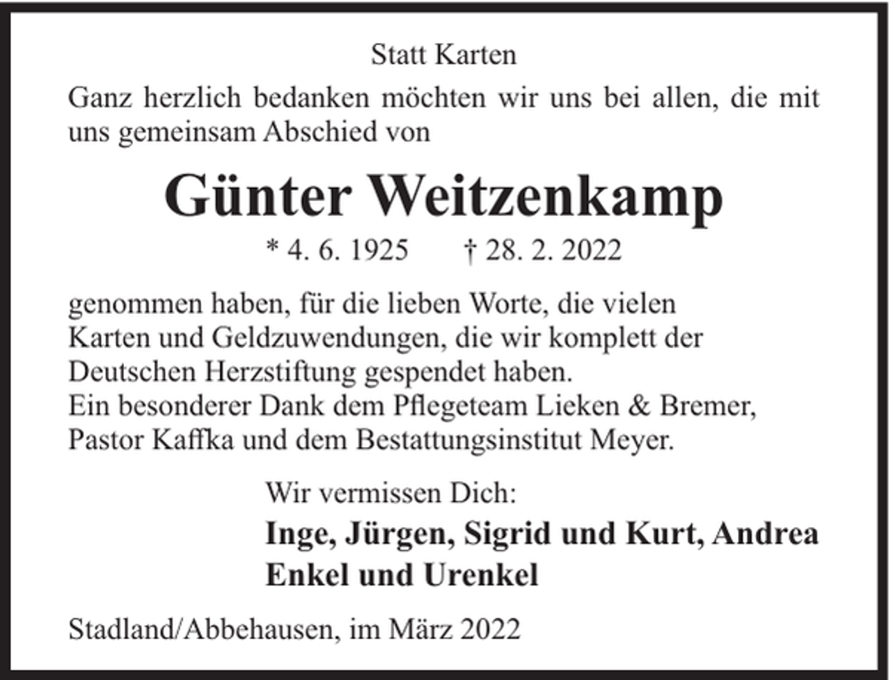 <p>Statt Karten<br />Ganz herzlich bedanken möchten wir uns bei allen, die mit<br />uns gemeinsam Abschied von</p><p>Günter Weitzenkamp<br />* 4. 6. 1925</p><p>† 28. 2. 2022</p><p>genommen haben, für die lieben Worte, die vielen<br />Karten und Geldzuwendungen, die wir komplett der<br />Deutschen Herzstiftung gespendet haben.<br />Ein besonderer Dank dem Pﬂegeteam Lieken &amp; Bremer,<br />Pastor Kaﬀka und dem Bestattungsinstitut Meyer.<br />Wir vermissen Dich:</p><p>Inge, Jürgen, Sigrid und Kurt, Andrea<br />Enkel und Urenkel<br />Stadland/Abbehausen, im März 2022</p>
