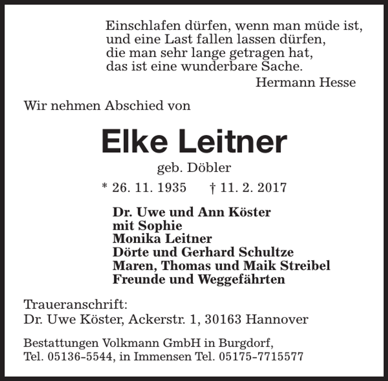<p>Einschlafen dürfen, wenn man müde ist,<br />und eine Last fallen lassen dürfen,<br />die man sehr lange getragen hat,<br />das ist eine wunderbare Sache.<br />Hermann Hesse<br />Wir nehmen Abschied von</p><p>Elke Leitner<br />geb. Döbler<br />* 26. 11. 1935<br />† 11. 2. 2017</p><p>Dr. Uwe und Ann Köster<br />mit Sophie<br />Monika Leitner<br />Dörte und Gerhard Schultze<br />Maren, Thomas und Maik Streibel<br />Freunde und Weggefährten<br />Traueranschrift:<br />Dr. Uwe Köster, Ackerstr. 1, 30163 Hannover<br />Bestattungen Volkmann GmbH in Burgdorf,<br />Tel. 05136-5544, in Immensen Tel. 05175-7715577</p>