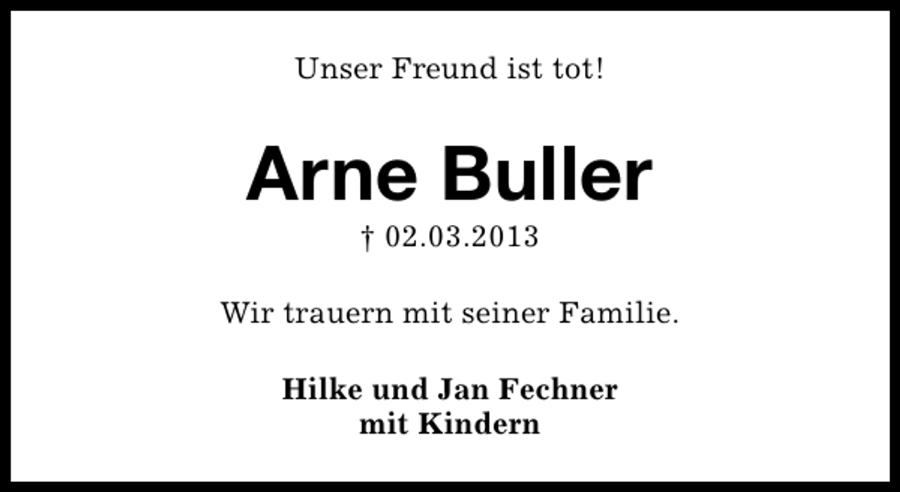 <p>Unser Freund ist tot!</p><p>Arne Buller<br />† 02.03.2013</p><p>Wir trauern mit seiner Familie.<br />Hilke und Jan Fechner<br />mit Kindern</p>