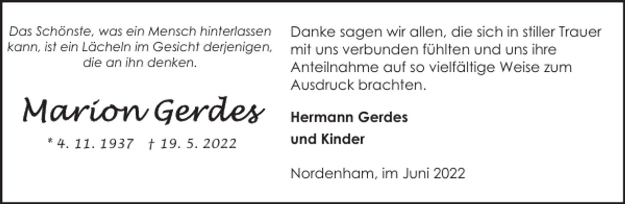 <p>Das Schönste, was ein Mensch hinterlassen<br />kann, ist ein Lächeln im Gesicht derjenigen,<br />die an ihn denken.</p><p>* 4. 11. 1937</p><p>† 19. 5. 2022</p><p>Danke sagen wir allen, die sich in stiller Trauer<br />mit uns verbunden fühlten und uns ihre<br />Anteilnahme auf so vielfältige Weise zum<br />Ausdruck brachten.<br />Hermann Gerdes<br />und Kinder<br />Nordenham, im Juni 2022</p>