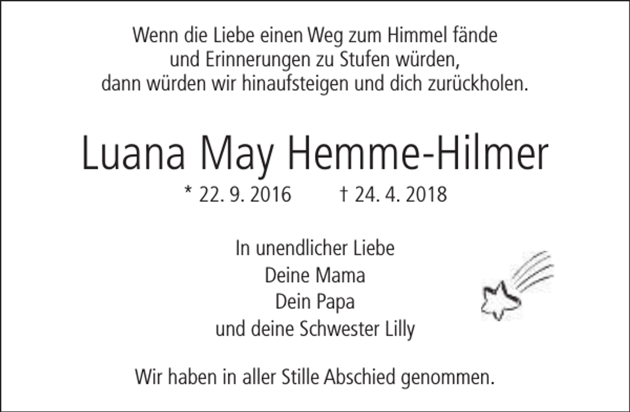 <p>Wenn die Liebe einen Weg zum Himmel fände<br />und Erinnerungen zu Stufen würden,<br />dann würden wir hinaufsteigen und dich zurückholen.</p><p>Luana May Hemme-Hilmer<br />* 22. 9. 2016</p><p>† 24. 4. 2018</p><p>In unendlicher Liebe<br />Deine Mama<br />Dein Papa<br />und deine Schwester Lilly<br />Wir haben in aller Stille Abschied genommen.</p>