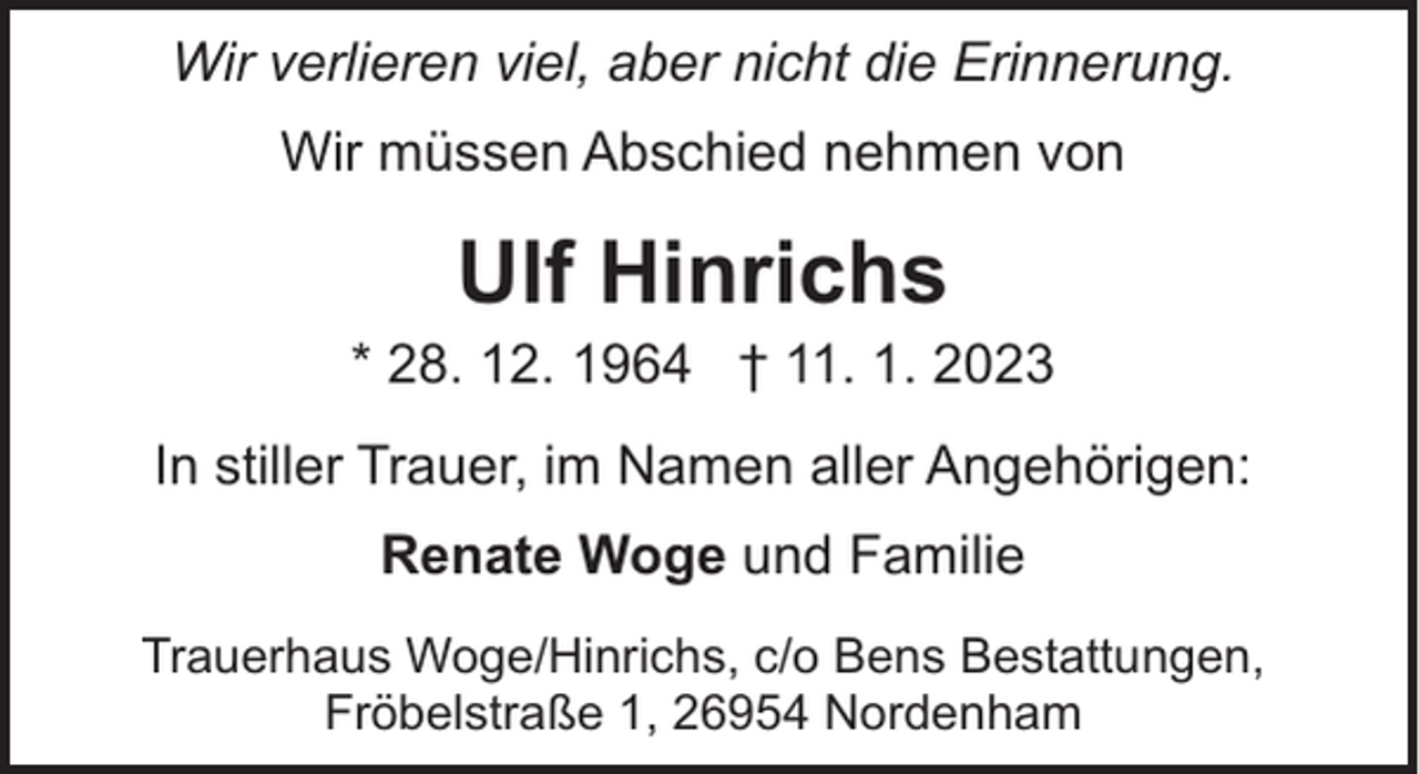 <p>Wir verlieren viel, aber nicht die Erinnerung.<br />Wir müssen Abschied nehmen von</p><p>Ulf Hinrichs</p><p>* 28. 12. 1964 † 11. 1. 2023<br />In stiller Trauer, im Namen aller Angehörigen:<br />Renate Woge und Familie<br />Trauerhaus Woge/Hinrichs, c/o Bens Bestattungen,<br />Fröbelstraße 1, 26954 Nordenham</p>