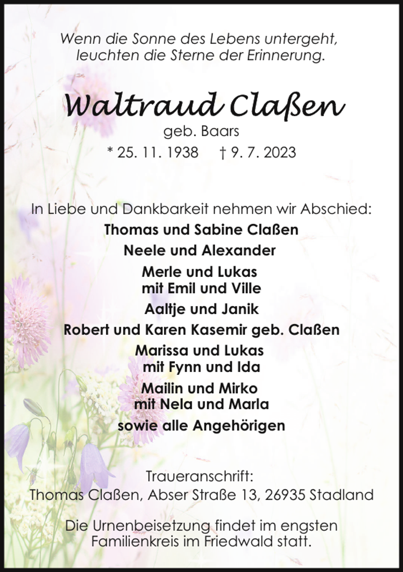 <p>Wenn die Sonne des Lebens untergeht,<br />leuchten die Sterne der Erinnerung.</p><p>geb. Baars<br />* 25. 11. 1938 † 9. 7. 2023</p><p>In Liebe und Dankbarkeit nehmen wir Abschied:<br />Thomas und Sabine Claßen<br />Neele und Alexander<br />Merle und Lukas<br />mit Emil und Ville<br />Aaltje und Janik<br />Robert und Karen Kasemir geb. Claßen<br />Marissa und Lukas<br />mit Fynn und Ida<br />Mailin und Mirko<br />mit Nela und Marla<br />sowie alle Angehörigen<br />Traueranschrift:<br />Thomas Claßen, Abser Straße 13, 26935 Stadland<br />Die Urnenbeisetzung findet im engsten<br />Familienkreis im Friedwald statt.</p>