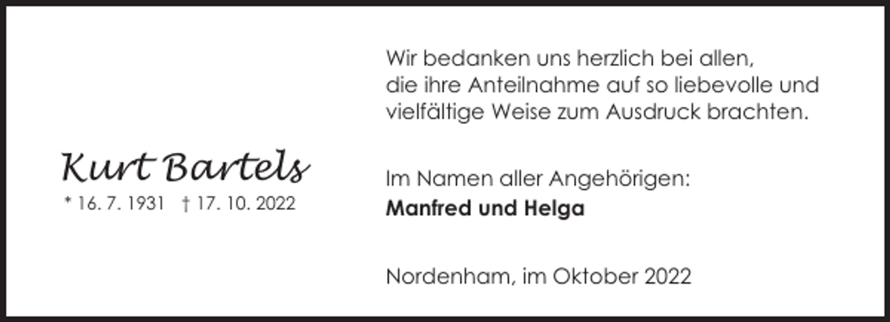 <p>Wir bedanken uns herzlich bei allen,<br />die ihre Anteilnahme auf so liebevolle und<br />vielfältige Weise zum Ausdruck brachten.</p><p>Kurt Bartels<br />* 16. 7. 1931 † 17. 10. 2022</p><p>Im Namen aller Angehörigen:<br />Manfred und Helga<br />Nordenham, im Oktober 2022</p>