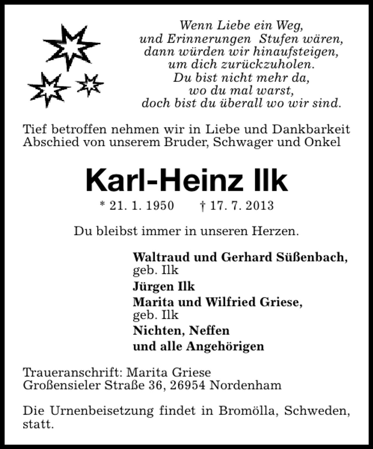 <p>Wenn Liebe ein Weg,<br />und Erinnerungen Stufen wären,<br />dann würden wir hinaufsteigen,<br />um dich zurückzuholen.<br />Du bist nicht mehr da,<br />wo du mal warst,<br />doch bist du überall wo wir sind.<br />Tief betroffen nehmen wir in Liebe und Dankbarkeit<br />Abschied von unserem Bruder, Schwager und Onkel</p>
<p>Karl-Heinz Ilk<br />* 21. 1. 1950</p>
<p>† 17. 7. 2013</p>
<p>Du bleibst immer in unseren Herzen.<br />Waltraud und Gerhard Süßenbach,<br />geb. Ilk<br />Jürgen Ilk<br />Marita und Wilfried Griese,<br />geb. Ilk<br />Nichten, Neffen<br />und alle Angehörigen<br />Traueranschrift: Marita Griese<br />Großensieler Straße 36, 26954 Nordenham<br />Die Urnenbeisetzung findet in Bromölla, Schweden,<br />statt.</p>