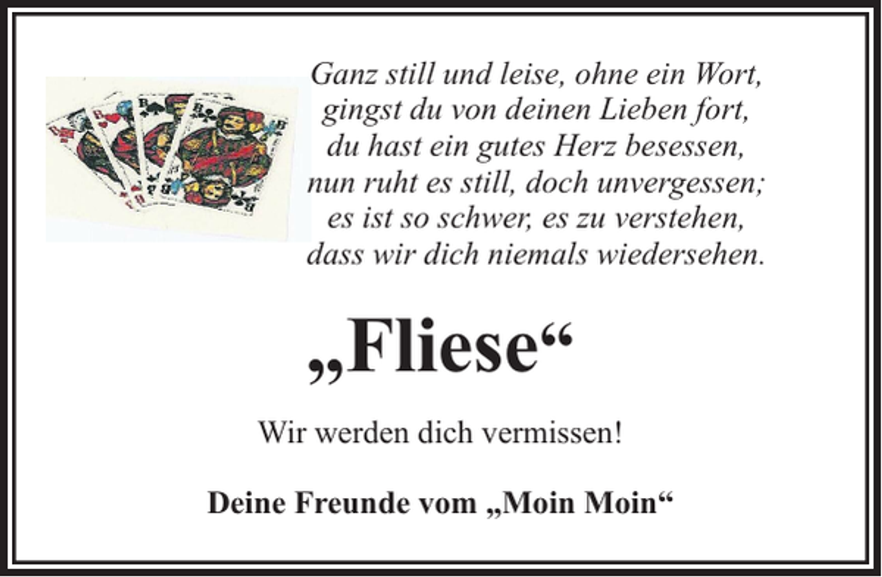 <p>Ganz still und leise, ohne ein Wort,<br />gingst du von deinen Lieben fort,<br />du hast ein gutes Herz besessen,<br />nun ruht es still, doch unvergessen;<br />es ist so schwer, es zu verstehen,<br />dass wir dich niemals wiedersehen.</p><p>„Fliese“<br />Wir werden dich vermissen!<br />Deine Freunde vom „Moin Moin“</p>