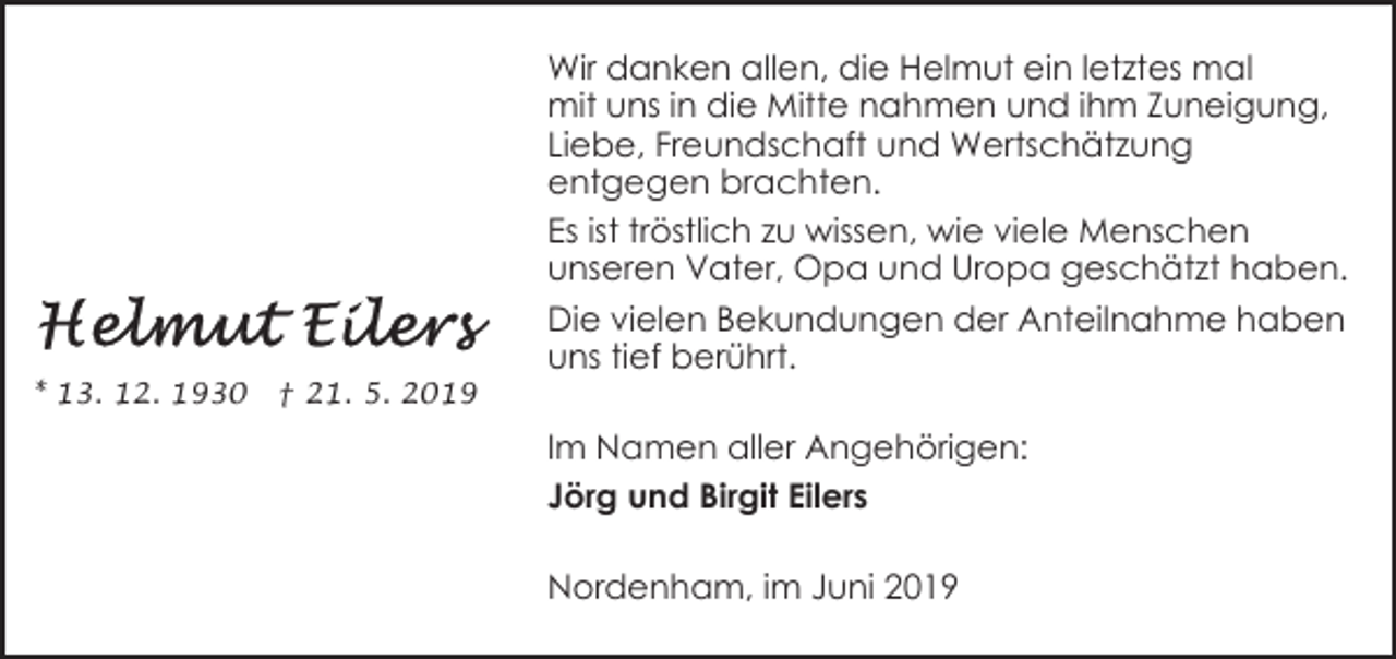 <p>* 13. 12. 1930</p><p>† 21. 5. 2019</p><p>Wir danken allen, die Helmut ein letztes mal<br />mit uns in die Mitte nahmen und ihm Zuneigung,<br />Liebe, Freundschaft und Wertschätzung<br />entgegen brachten.<br />Es ist tröstlich zu wissen, wie viele Menschen<br />unseren Vater, Opa und Uropa geschätzt haben.<br />Die vielen Bekundungen der Anteilnahme haben<br />uns tief berührt.<br />Im Namen aller Angehörigen:<br />Jörg und Birgit Eilers<br />Nordenham, im Juni 2019</p>