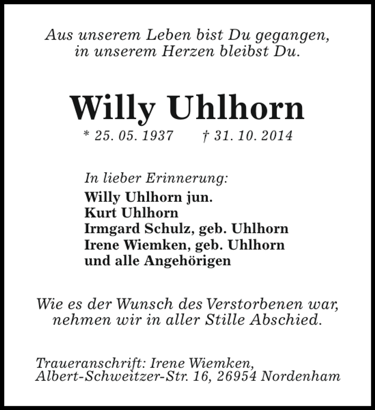 <p>Aus unserem Leben bist Du gegangen,<br />in unserem Herzen bleibst Du.</p><p>Willy Uhlhorn<br />* 25. 05. 1937</p><p>† 31. 10. 2014</p><p>In lieber Erinnerung:<br />Willy Uhlhorn jun.<br />Kurt Uhlhorn<br />Irmgard Schulz, geb. Uhlhorn<br />Irene Wiemken, geb. Uhlhorn<br />und alle Angehörigen</p><p>Wie es der Wunsch des Verstorbenen war,<br />nehmen wir in aller Stille Abschied.<br />Traueranschrift: Irene Wiemken,<br />Albert-Schweitzer-Str. 16, 26954 Nordenham</p>