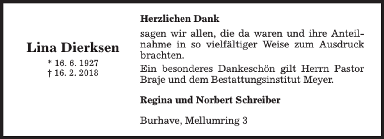 <p>Herzlichen Dank</p><p>Lina Dierksen<br />* 16. 6. 1927<br />† 16. 2. 2018</p><p>sagen wir allen, die da waren und ihre Anteilnahme in so vielfältiger Weise zum Ausdruck<br />brachten.<br />Ein besonderes Dankeschön gilt Herrn Pastor<br />Braje und dem Bestattungsinstitut Meyer.<br />Regina und Norbert Schreiber<br />Burhave, Mellumring 3</p>