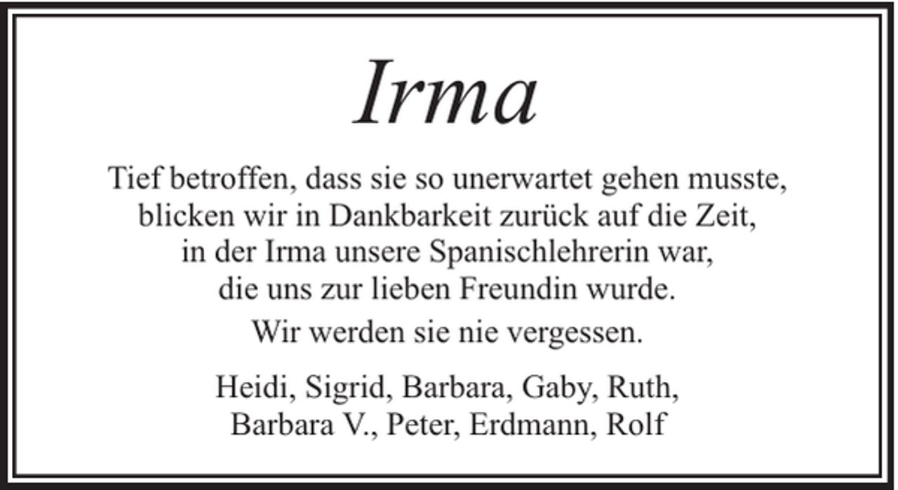 <p>Irma<br />Tief betroffen, dass sie so unerwartet gehen musste,<br />blicken wir in Dankbarkeit zurück auf die Zeit,<br />in der Irma unsere Spanischlehrerin war,<br />die uns zur lieben Freundin wurde.<br />Wir werden sie nie vergessen.<br />Heidi, Sigrid, Barbara, Gaby, Ruth,<br />Barbara V., Peter, Erdmann, Rolf</p>