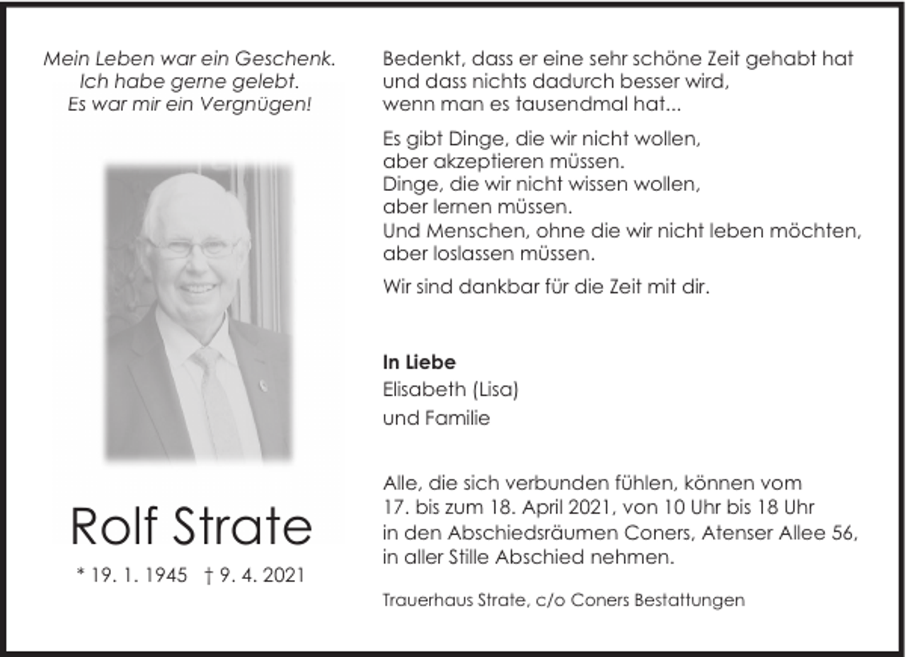 <p>Mein Leben war ein Geschenk.<br />Ich habe gerne gelebt.<br />Es war mir ein Vergnügen!</p><p>Bedenkt, dass er eine sehr schöne Zeit gehabt hat<br />und dass nichts dadurch besser wird,<br />wenn man es tausendmal hat...<br />Es gibt Dinge, die wir nicht wollen,<br />aber akzeptieren müssen.<br />Dinge, die wir nicht wissen wollen,<br />aber lernen müssen.<br />Und Menschen, ohne die wir nicht leben möchten,<br />aber loslassen müssen.<br />Wir sind dankbar für die Zeit mit dir.</p><p>In Liebe<br />Elisabeth (Lisa)<br />und Familie</p><p>Rolf Strate<br />* 19. 1. 1945 † 9. 4. 2021</p><p>Alle, die sich verbunden fühlen, können vom<br />17. bis zum 18. April 2021, von 10 Uhr bis 18 Uhr<br />in den Abschiedsräumen Coners, Atenser Allee 56,<br />in aller Stille Abschied nehmen.<br />Trauerhaus Strate, c/o Coners Bestattungen</p>