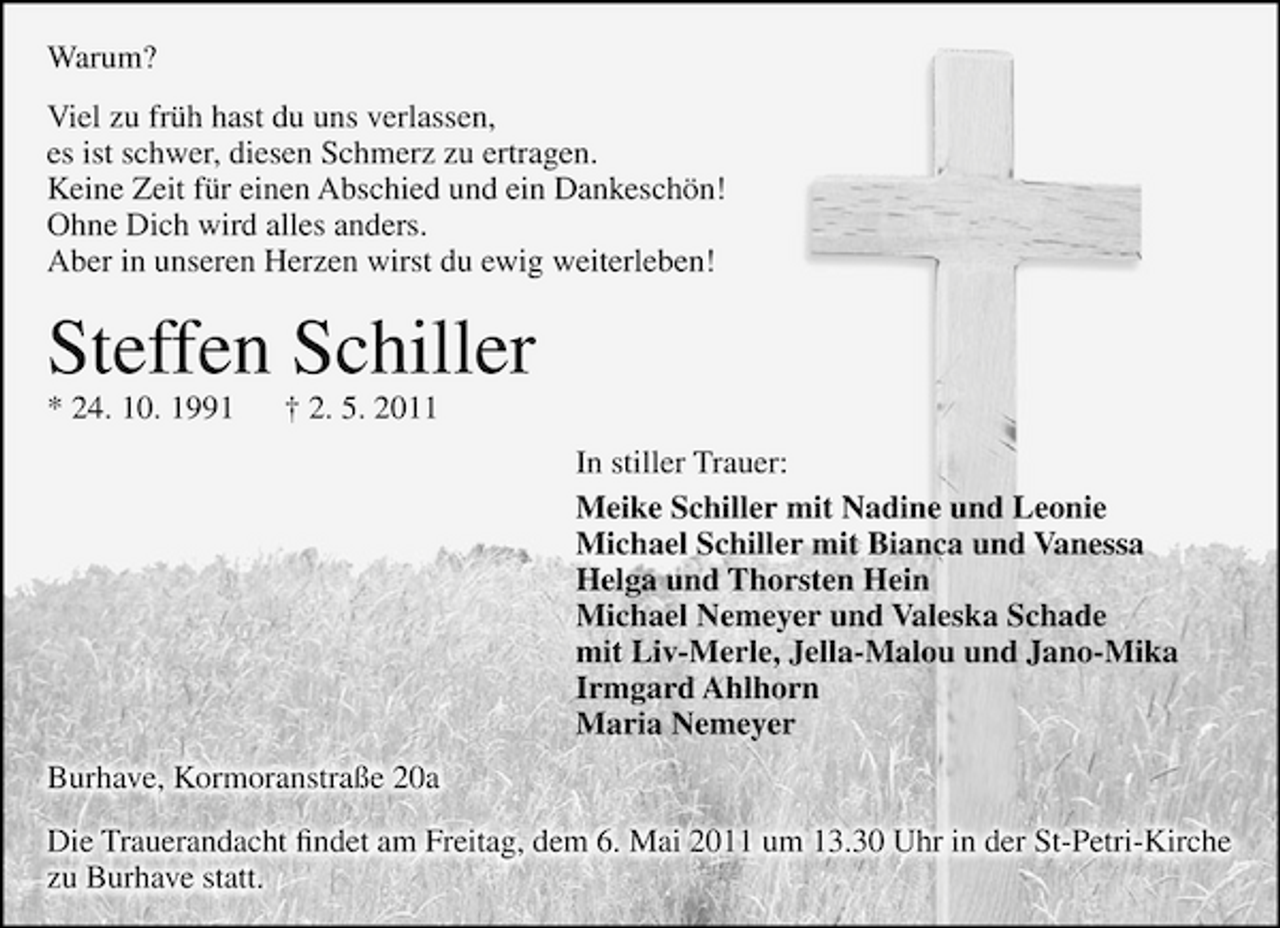 <p>Warum? Viel zu früh hast du uns verlassen, es ist schwer, diesen Schmerz zu ertragen. Keine Zeit für einen Abschied und ein Dankeschön! Ohne Dich wird alles anders. Aber in unseren Herzen wirst du ewig weiterleben!</p>
<p>Steffen Schiller<br />* 24. 10. 1991 † 2. 5. 2011 In stiller Trauer: Meike Schiller mit Nadine und Leonie Michael Schiller mit Bianca und Vanessa Helga und Thorsten Hein Michael Nemeyer und Valeska Schade mit Liv-Merle, Jella-Malou und Jano-Mika Irmgard Ahlhorn Maria Nemeyer Burhave, Kormoranstraße 20a Die Trauerandacht ﬁndet am Freitag, dem 6. Mai 2011 um 13.30 Uhr in der St-Petri-Kirche zu Burhave statt.</p>