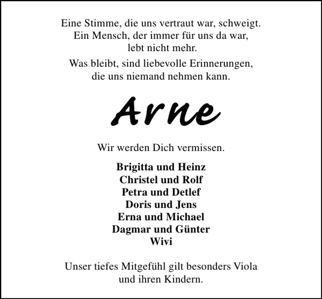 <p>Eine Stimme, die uns vertraut war, schweigt.<br />Ein Mensch, der immer für uns da war,<br />lebt nicht mehr.<br />Was bleibt, sind liebevolle Erinnerungen,<br />die uns niemand nehmen kann.</p><p>Arne</p><p>Wir werden Dich vermissen.<br />Brigitta und Heinz<br />Christel und Rolf<br />Petra und Detlef<br />Doris und Jens<br />Erna und Michael<br />Dagmar und Günter<br />Wivi<br />Unser tiefes Mitgefühl gilt besonders Viola<br />und ihren Kindern.</p>