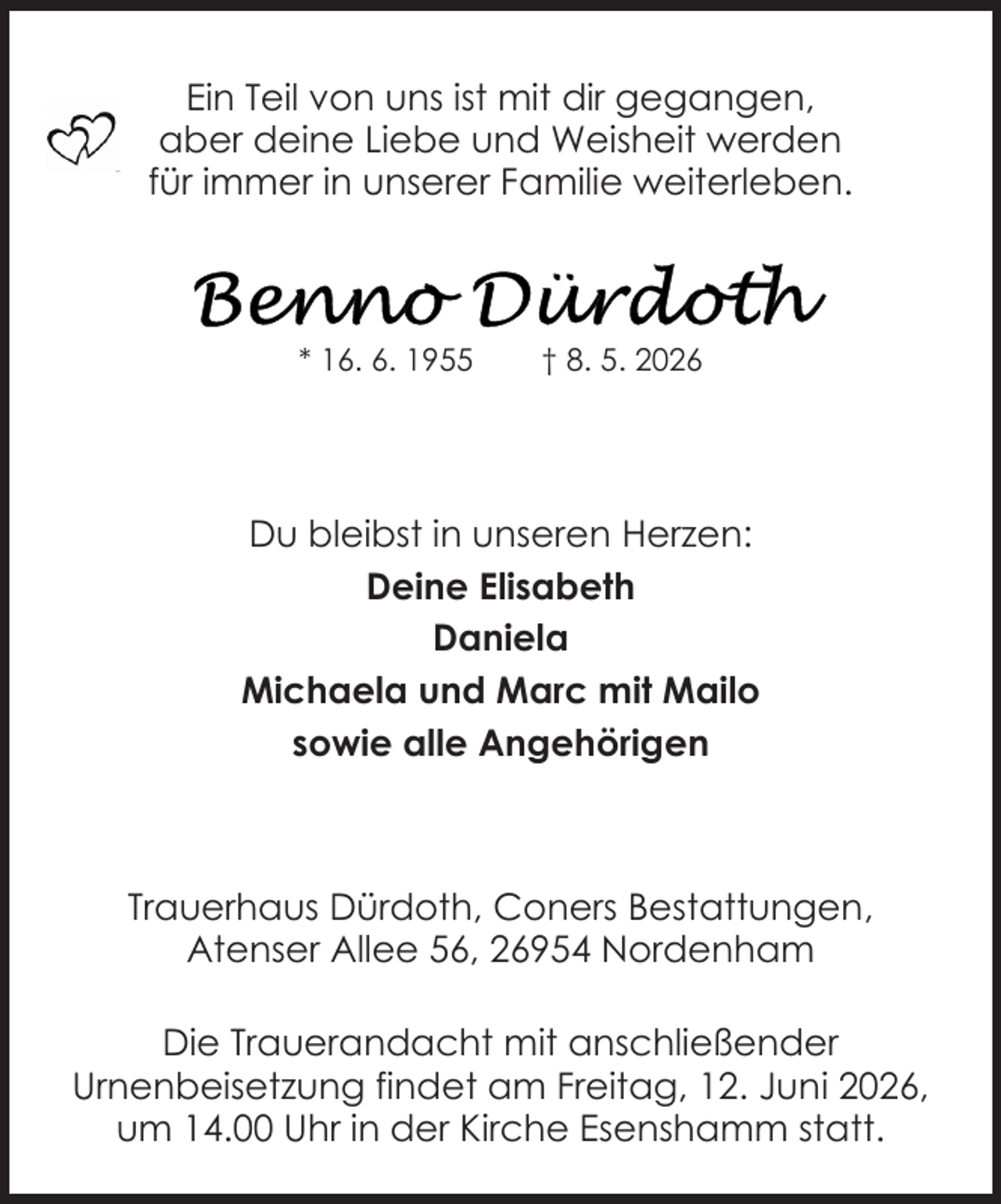 <p>Ein Teil von uns ist mit dir gegangen,<br />aber deine Liebe und Weisheit werden<br />für immer in unserer Familie weiterleben.</p>
<p>* 16. 6. 1955</p>
<p>† 8. 5. 2026</p>
<p>Du bleibst in unseren Herzen:<br />Deine Elisabeth<br />Daniela<br />Michaela und Marc mit Mailo<br />sowie alle Angehörigen</p>
<p>Trauerhaus Dürdoth, Coners Bestattungen,<br />Atenser Allee 56, 26954 Nordenham<br />Die Trauerandacht mit anschließender<br />Urnenbeisetzung findet am Freitag, 12. Juni 2026,<br />um 14.00 Uhr in der Kirche Esenshamm statt.</p>