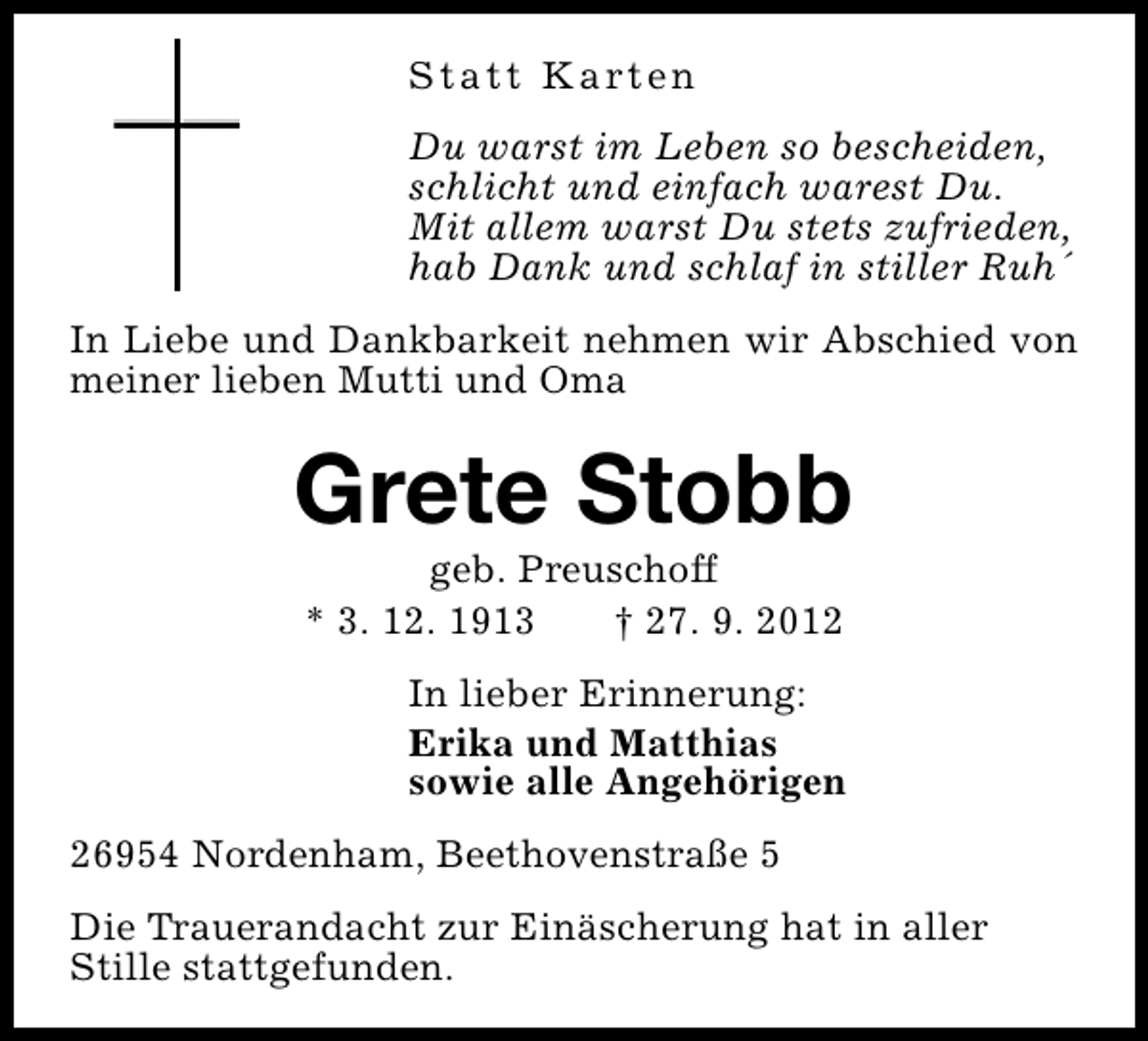 <p>S t a t t K a rt e n<br />Du warst im Leben so bescheiden,<br />schlicht und einfach warest Du.<br />Mit allem warst Du stets zufrieden,<br />hab Dank und schlaf in stiller Ruh´<br />In Liebe und Dankbarkeit nehmen wir Abschied von<br />meiner lieben Mutti und Oma</p><p>Grete Stobb<br />geb. Preuschoff<br />* 3. 12. 1913<br />† 27. 9. 2012</p><p>In lieber Erinnerung:<br />Erika und Matthias<br />sowie alle Angehörigen<br />26954 Nordenham, Beethovenstraße 5<br />Die Trauerandacht zur Einäscherung hat in aller<br />Stille stattgefunden.</p>