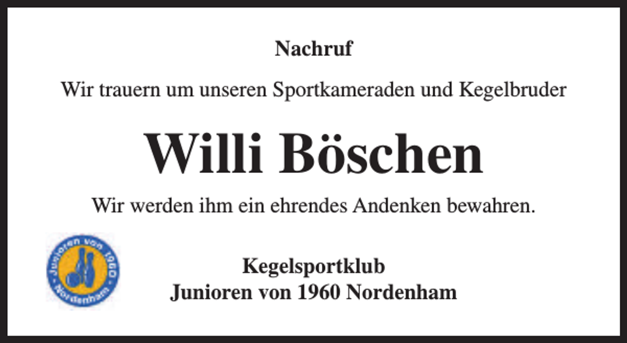 <p>Nachruf<br />Wir trauern um unseren Sportkameraden und Kegelbruder</p><p>Willi Böschen</p><p>Wir werden ihm ein ehrendes Andenken bewahren.<br />Kegelsportklub<br />Junioren von 1960 Nordenham</p>