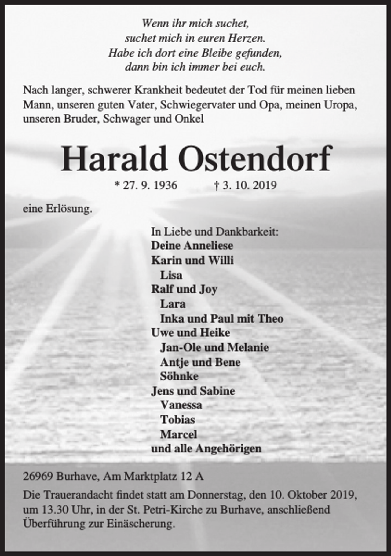 <p>Wenn ihr mich suchet,<br />suchet mich in euren Herzen.<br />Habe ich dort eine Bleibe gefunden,<br />dann bin ich immer bei euch.<br />Nach langer, schwerer Krankheit bedeutet der Tod für meinen lieben<br />Mann, unseren guten Vater, Schwiegervater und Opa, meinen Uropa,<br />unseren Bruder, Schwager und Onkel</p><p>Harald Ostendorf<br />* 27. 9. 1936</p><p>† 3. 10. 2019</p><p>eine Erlösung.<br />In Liebe und Dankbarkeit:<br />Deine Anneliese<br />Karin und Willi<br />Lisa<br />Ralf und Joy<br />Lara<br />Inka und Paul mit Theo<br />Uwe und Heike<br />Jan-Ole und Melanie<br />Antje und Bene<br />Söhnke<br />Jens und Sabine<br />Vanessa<br />Tobias<br />Marcel<br />und alle Angehörigen<br />26969 Burhave, Am Marktplatz 12 A<br />Die Trauerandacht findet statt am Donnerstag, den 10. Oktober 2019,<br />um 13.30 Uhr, in der St. Petri-Kirche zu Burhave, anschließend<br />Überführung zur Einäscherung.</p>