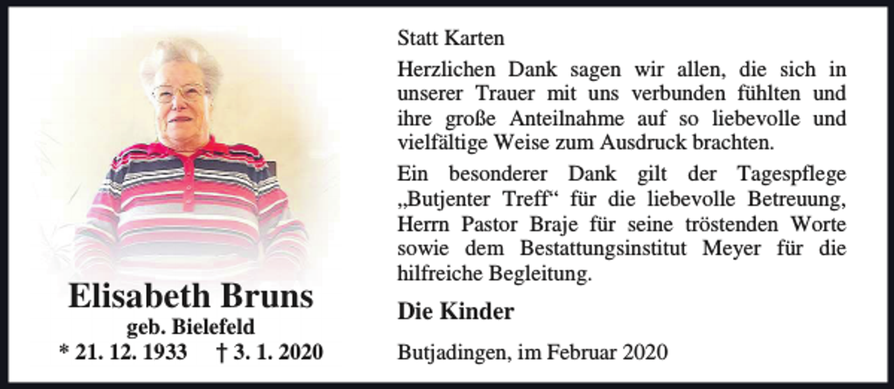 <p>Elisabeth Bruns</p><p>geb. Bielefeld<br />* 21. 12. 1933 † 3. 1. 2020</p><p>Statt Karten<br />Herzlichen Dank sagen wir allen, die sich in<br />unserer Trauer mit uns verbunden fühlten und<br />ihre große Anteilnahme auf so liebevolle und<br />vielfältige Weise zum Ausdruck brachten.<br />Ein besonderer Dank gilt der Tagespflege<br />„Butjenter Treff“ für die liebevolle Betreuung,<br />Herrn Pastor Braje für seine tröstenden Worte<br />sowie dem Bestattungsinstitut Meyer für die<br />hilfreiche Begleitung.</p><p>Die Kinder<br />Butjadingen, im Februar 2020</p>