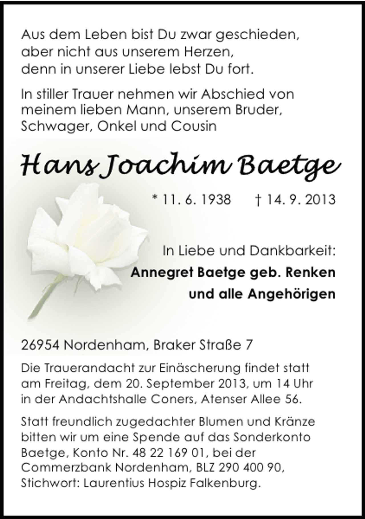 <p>Aus dem Leben bist Du zwar geschieden,<br />aber nicht aus unserem Herzen,<br />denn in unserer Liebe lebst Du fort.<br />In stiller Trauer nehmen wir Abschied von<br />meinem lieben Mann, unserem Bruder,<br />Schwager, Onkel und Cousin</p>
<p>* 11. 6. 1938</p>
<p>† 14. 9. 2013</p>
<p>In Liebe und Dankbarkeit:<br />Annegret Baetge geb. Renken<br />und alle Angehörigen<br />26954 Nordenham, Braker Straße 7<br />Die Trauerandacht zur Einäscherung findet statt<br />am Freitag, dem 20. September 2013, um 14 Uhr<br />in der Andachtshalle Coners, Atenser Allee 56.<br />Statt freundlich zugedachter Blumen und Kränze<br />bitten wir um eine Spende auf das Sonderkonto<br />Baetge, Konto Nr. 48 22 169 01, bei der<br />Commerzbank Nordenham, BLZ 290 400 90,<br />Stichwort: Laurentius Hospiz Falkenburg.</p>