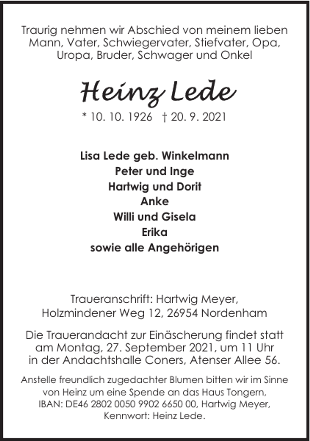 <p>Traurig nehmen wir Abschied von meinem lieben<br />Mann, Vater, Schwiegervater, Stiefvater, Opa,<br />Uropa, Bruder, Schwager und Onkel</p><p>* 10. 10. 1926 † 20. 9. 2021<br />Lisa Lede geb. Winkelmann<br />Peter und Inge<br />Hartwig und Dorit<br />Anke<br />Willi und Gisela<br />Erika<br />sowie alle Angehörigen</p><p>Traueranschrift: Hartwig Meyer,<br />Holzmindener Weg 12, 26954 Nordenham<br />Die Trauerandacht zur Einäscherung findet statt<br />am Montag, 27. September 2021, um 11 Uhr<br />in der Andachtshalle Coners, Atenser Allee 56.<br />Anstelle freundlich zugedachter Blumen bitten wir im Sinne<br />von Heinz um eine Spende an das Haus Tongern,<br />IBAN: DE46 2802 0050 9902 6650, Hartwig Meyer,<br />Kennwort: Heinz Lede.</p>