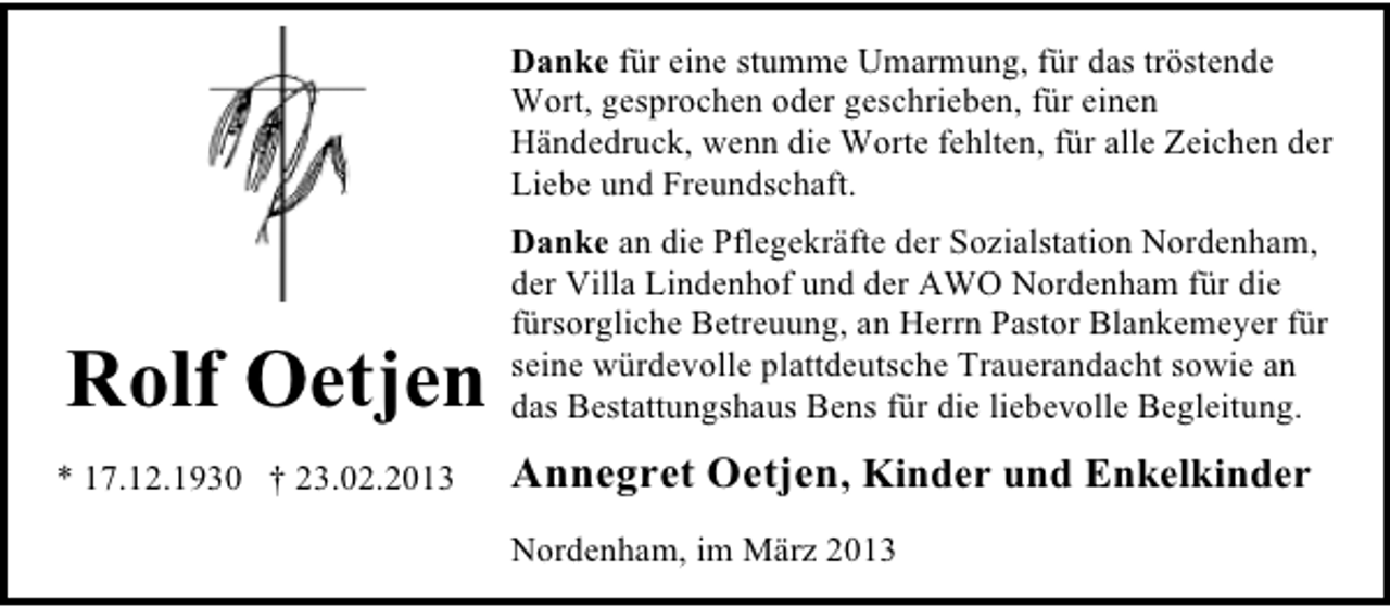 <p>Danke für eine stumme Umarmung, für das tröstende<br />Wort, gesprochen oder geschrieben, für einen<br />Händedruck, wenn die Worte fehlten, für alle Zeichen der<br />Liebe und Freundschaft.</p><p>Rolf Oetjen</p><p>Danke an die Pflegekräfte der Sozialstation Nordenham,<br />der Villa Lindenhof und der AWO Nordenham für die<br />fürsorgliche Betreuung, an Herrn Pastor Blankemeyer für<br />seine würdevolle plattdeutsche Trauerandacht sowie an<br />das Bestattungshaus Bens für die liebevolle Begleitung.</p><p>* 17.12.1930 † 23.02.2013</p><p>Annegret Oetjen, Kinder und Enkelkinder<br />Nordenham, im März 2013</p>