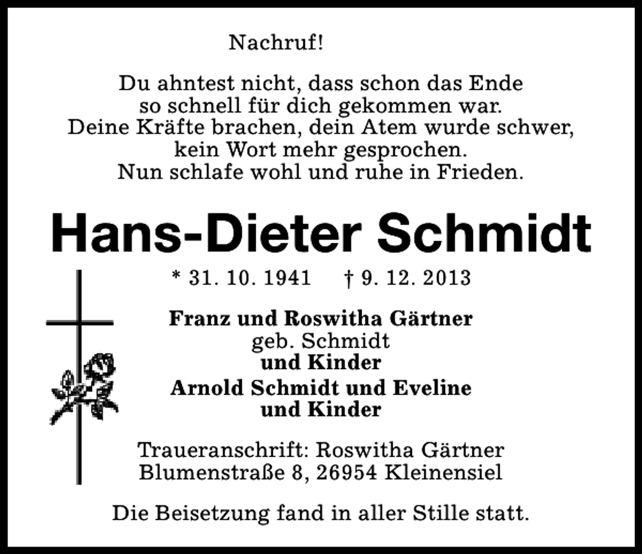 <p>Nachruf!<br />Du ahntest nicht, dass schon das Ende<br />so schnell für dich gekommen war.<br />Deine Kräfte brachen, dein Atem wurde schwer,<br />kein Wort mehr gesprochen.<br />Nun schlafe wohl und ruhe in Frieden.</p>
<p>Hans-Dieter Schmidt<br />* 31. 10. 1941</p>
<p>† 9. 12. 2013</p>
<p>Franz und Roswitha Gärtner<br />geb. Schmidt<br />und Kinder<br />Arnold Schmidt und Eveline<br />und Kinder<br />Traueranschrift: Roswitha Gärtner<br />Blumenstraße 8, 26954 Kleinensiel<br />Die Beisetzung fand in aller Stille statt.</p>