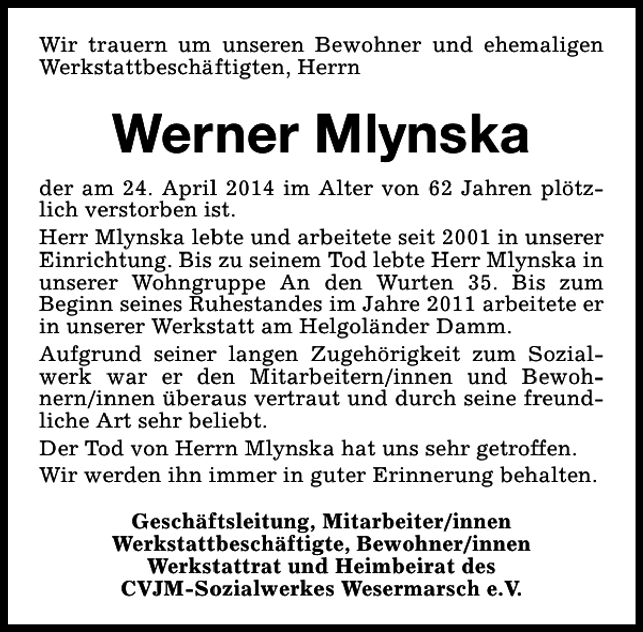<p>Wir trauern um unseren Bewohner und ehemaligen<br />Werkstattbeschäftigten, Herrn</p><p>Werner Mlynska<br />der am 24. April 2014 im Alter von 62 Jahren plötzlich verstorben ist.<br />Herr Mlynska lebte und arbeitete seit 2001 in unserer<br />Einrichtung. Bis zu seinem Tod lebte Herr Mlynska in<br />unserer Wohngruppe An den Wurten 35. Bis zum<br />Beginn seines Ruhestandes im Jahre 2011 arbeitete er<br />in unserer Werkstatt am Helgoländer Damm.<br />Aufgrund seiner langen Zugehörigkeit zum Sozialwerk war er den Mitarbeitern/innen und Bewohnern/innen überaus vertraut und durch seine freundliche Art sehr beliebt.<br />Der Tod von Herrn Mlynska hat uns sehr getroffen.<br />Wir werden ihn immer in guter Erinnerung behalten.<br />Geschäftsleitung, Mitarbeiter/innen<br />Werkstattbeschäftigte, Bewohner/innen<br />Werkstattrat und Heimbeirat des<br />CVJM-Sozialwerkes Wesermarsch e.V.</p>