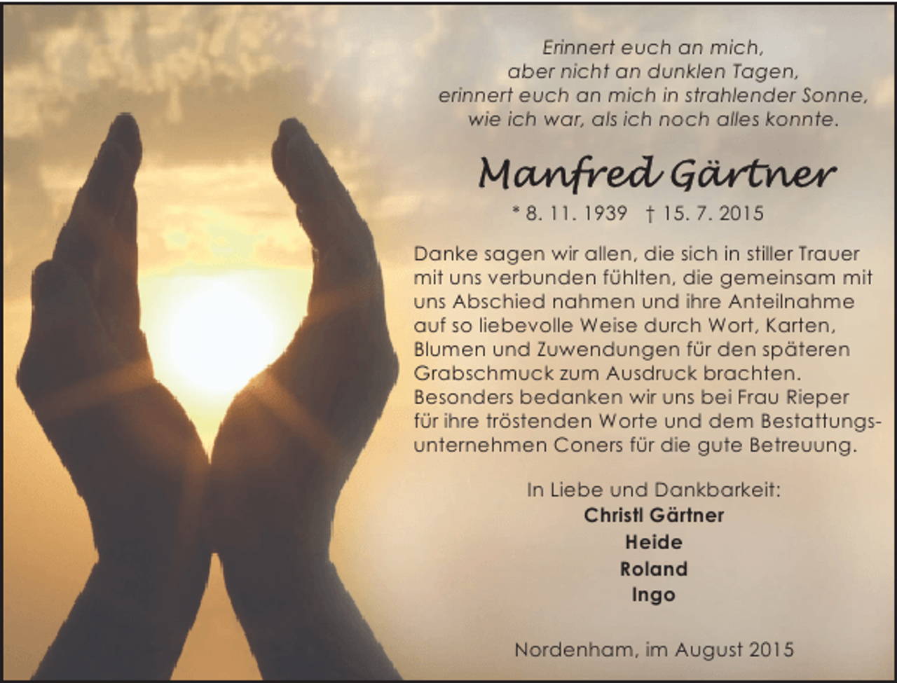 <p>Erinnert euch an mich,<br />aber nicht an dunklen Tagen,<br />erinnert euch an mich in strahlender Sonne,<br />wie ich war, als ich noch alles konnte.</p><p>* 8. 11. 1939 † 15. 7. 2015<br />Danke sagen wir allen, die sich in stiller Trauer<br />mit uns verbunden fühlten, die gemeinsam mit<br />uns Abschied nahmen und ihre Anteilnahme<br />auf so liebevolle Weise durch Wort, Karten,<br />Blumen und Zuwendungen für den späteren<br />Grabschmuck zum Ausdruck brachten.<br />Besonders bedanken wir uns bei Frau Rieper<br />für ihre tröstenden Worte und dem Bestattungsunternehmen Coners für die gute Betreuung.<br />In Liebe und Dankbarkeit:<br />Christl Gärtner<br />Heide<br />Roland<br />Ingo<br />Nordenham, im August 2015</p>