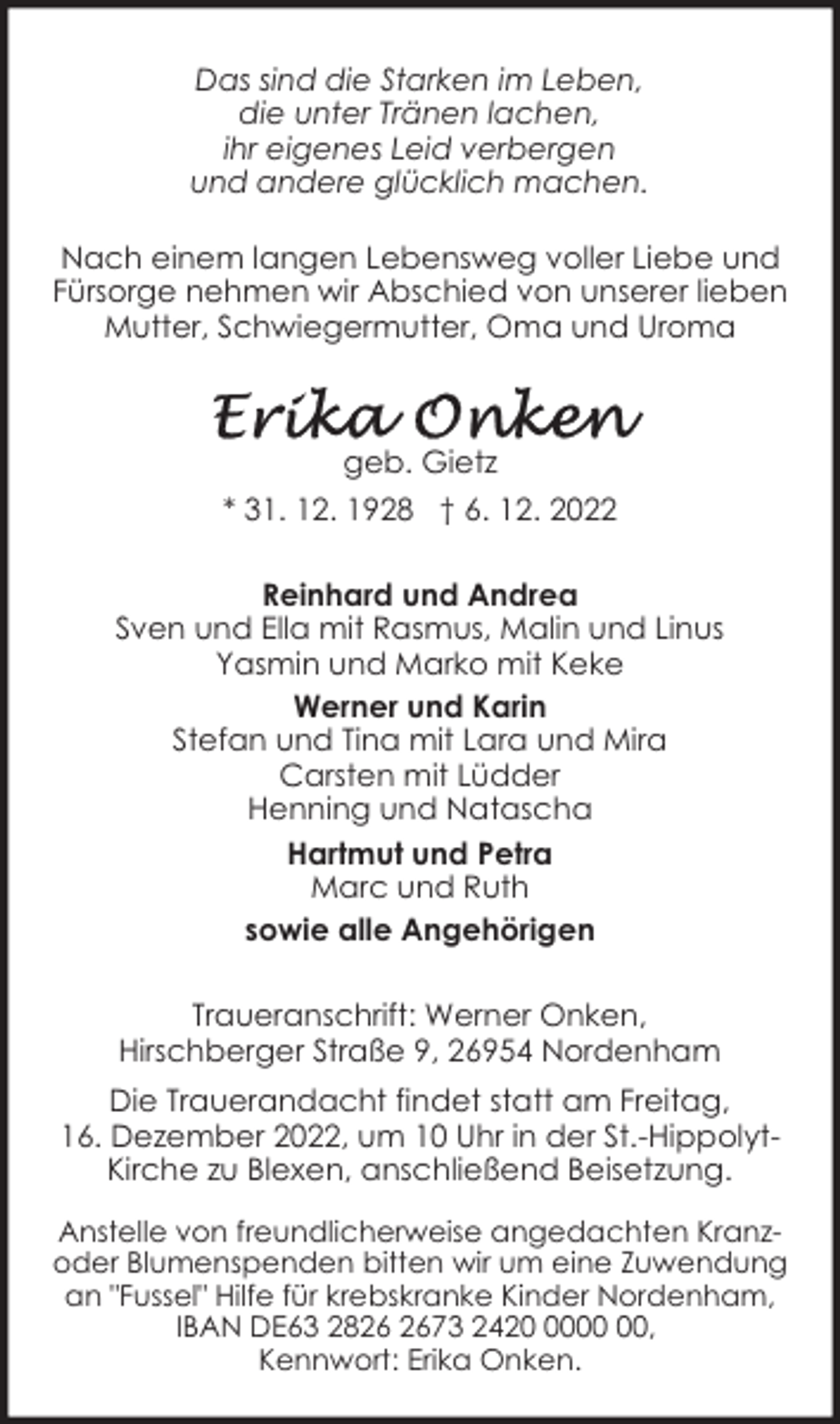 <p>Das sind die Starken im Leben,<br />die unter Tränen lachen,<br />ihr eigenes Leid verbergen<br />und andere glücklich machen.<br />Nach einem langen Lebensweg voller Liebe und<br />Fürsorge nehmen wir Abschied von unserer lieben<br />Mutter, Schwiegermutter, Oma und Uroma</p><p>geb. Gietz<br />* 31. 12. 1928 † 6. 12. 2022<br />Reinhard und Andrea<br />Sven und Ella mit Rasmus, Malin und Linus<br />Yasmin und Marko mit Keke<br />Werner und Karin<br />Stefan und Tina mit Lara und Mira<br />Carsten mit Lüdder<br />Henning und Natascha<br />Hartmut und Petra<br />Marc und Ruth<br />sowie alle Angehörigen<br />Traueranschrift: Werner Onken,<br />Hirschberger Straße 9, 26954 Nordenham<br />Die Trauerandacht findet statt am Freitag,<br />16. Dezember 2022, um 10 Uhr in der St.-HippolytKirche zu Blexen, anschließend Beisetzung.<br />Anstelle von freundlicherweise angedachten Kranzoder Blumenspenden bitten wir um eine Zuwendung<br />an "Fussel" Hilfe für krebskranke Kinder Nordenham,<br />IBAN DE63 2873 2420,<br />Kennwort: Erika Onken.</p>