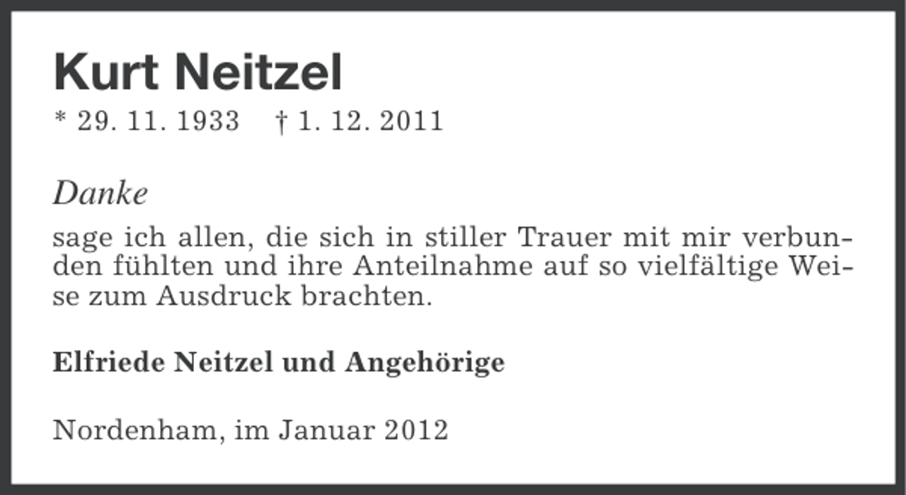 <p>Kurt Neitzel<br />* 29. 11. 1933</p><p>† 1. 12. 2011</p><p>Danke<br />sage ich allen, die sich in stiller Trauer mit mir verbunden fühlten und ihre Anteilnahme auf so vielfältige Weise zum Ausdruck brachten.<br />Elfriede Neitzel und Angehörige<br />Nordenham, im Januar 2012</p>