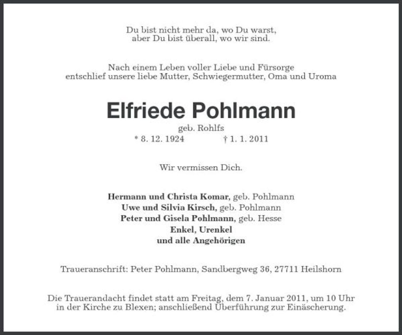 <p>Du bist nicht mehr da, wo Du warst, aber Du bist überall, wo wir sind. Nach einem Leben voller Liebe und Fürsorge entschlief unsere liebe Mutter, Schwiegermutter, Oma und Uroma</p><p>Elfriede Pohlmann<br />geb. Rohlfs * 8. 12. 1924 † 1. 1. 2011 Wir vermissen Dich. Hermann und Christa Komar, geb. Pohlmann Uwe und Silvia Kirsch, geb. Pohlmann Peter und Gisela Pohlmann, geb. Hesse Enkel, Urenkel und alle Angehörigen Traueranschrift: Peter Pohlmann, Sandbergweg 36, 27711 Heilshorn Die Trauerandacht findet statt am Freitag, dem 7. Januar 2011, um 10 Uhr in der Kirche zu Blexen; anschließend Überführung zur Einäscherung.</p>