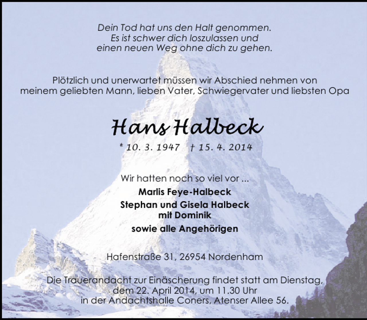 <p>Dein Tod hat uns den Halt genommen.<br />Es ist schwer dich loszulassen und<br />einen neuen Weg ohne dich zu gehen.<br />Plötzlich und unerwartet müssen wir Abschied nehmen von<br />meinem geliebten Mann, lieben Vater, Schwiegervater und liebsten Opa</p>
<p>* 10. 3. 1947</p>
<p>† 15. 4. 2014</p>
<p>Wir hatten noch so viel vor ...<br />Marlis Feye-Halbeck<br />Stephan und Gisela Halbeck<br />mit Dominik<br />sowie alle Angehörigen<br />Hafenstraße 31, 26954 Nordenham<br />Die Trauerandacht zur Einäscherung findet statt am Dienstag,<br />dem 22. April 2014, um 11.30 Uhr<br />in der Andachtshalle Coners, Atenser Allee 56.</p>
