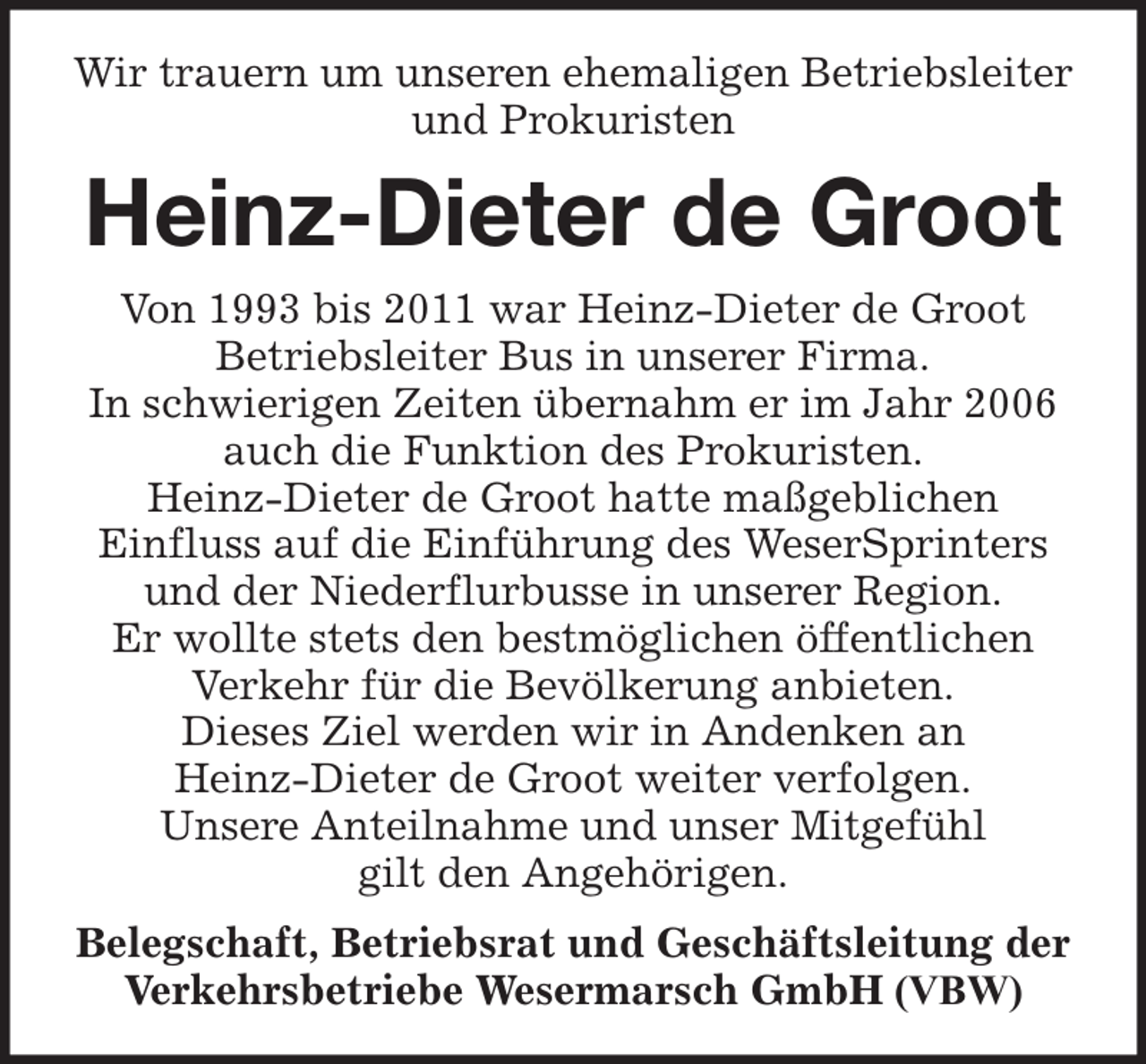 <p>Wir trauern um unseren ehemaligen Betriebsleiter<br />und Prokuristen</p><p>Heinz-Dieter de Groot<br />Von 1993 bis 2011 war Heinz-Dieter de Groot<br />Betriebsleiter Bus in unserer Firma.<br />In schwierigen Zeiten übernahm er im Jahr 2006<br />auch die Funktion des Prokuristen.<br />Heinz-Dieter de Groot hatte maßgeblichen<br />Einfluss auf die Einführung des WeserSprinters<br />und der Niederflurbusse in unserer Region.<br />Er wollte stets den bestmöglichen öffentlichen<br />Verkehr für die Bevölkerung anbieten.<br />Dieses Ziel werden wir in Andenken an<br />Heinz-Dieter de Groot weiter verfolgen.<br />Unsere Anteilnahme und unser Mitgefühl<br />gilt den Angehörigen.<br />Belegschaft, Betriebsrat und Geschäftsleitung der<br />Verkehrsbetriebe Wesermarsch GmbH (VBW)</p>