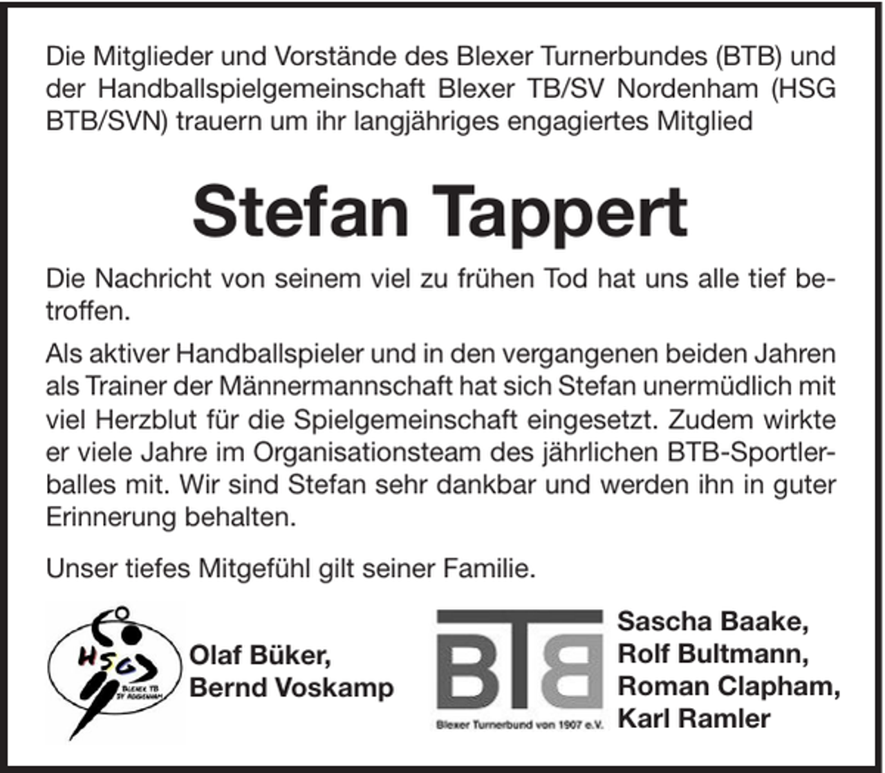 <p>Die Mitglieder und Vorstände des Blexer Turnerbundes (BTB) und<br />der Handballspielgemeinschaft Blexer TB/SV Nordenham (HSG<br />BTB/SVN) trauern um ihr langjähriges engagiertes Mitglied</p><p>Stefan Tappert<br />Die Nachricht von seinem viel zu frühen Tod hat uns alle tief betroffen.<br />Als aktiver Handballspieler und in den vergangenen beiden Jahren<br />als Trainer der Männermannschaft hat sich Stefan unermüdlich mit<br />viel Herzblut für die Spielgemeinschaft eingesetzt. Zudem wirkte<br />er viele Jahre im Organisationsteam des jährlichen BTB-Sportlerballes mit. Wir sind Stefan sehr dankbar und werden ihn in guter<br />Erinnerung behalten.<br />Unser tiefes Mitgefühl gilt seiner Familie.<br />Olaf Büker,<br />Bernd Voskamp</p><p>Sascha Baake,<br />Rolf Bultmann,<br />Roman Clapham,<br />Karl Ramler</p>