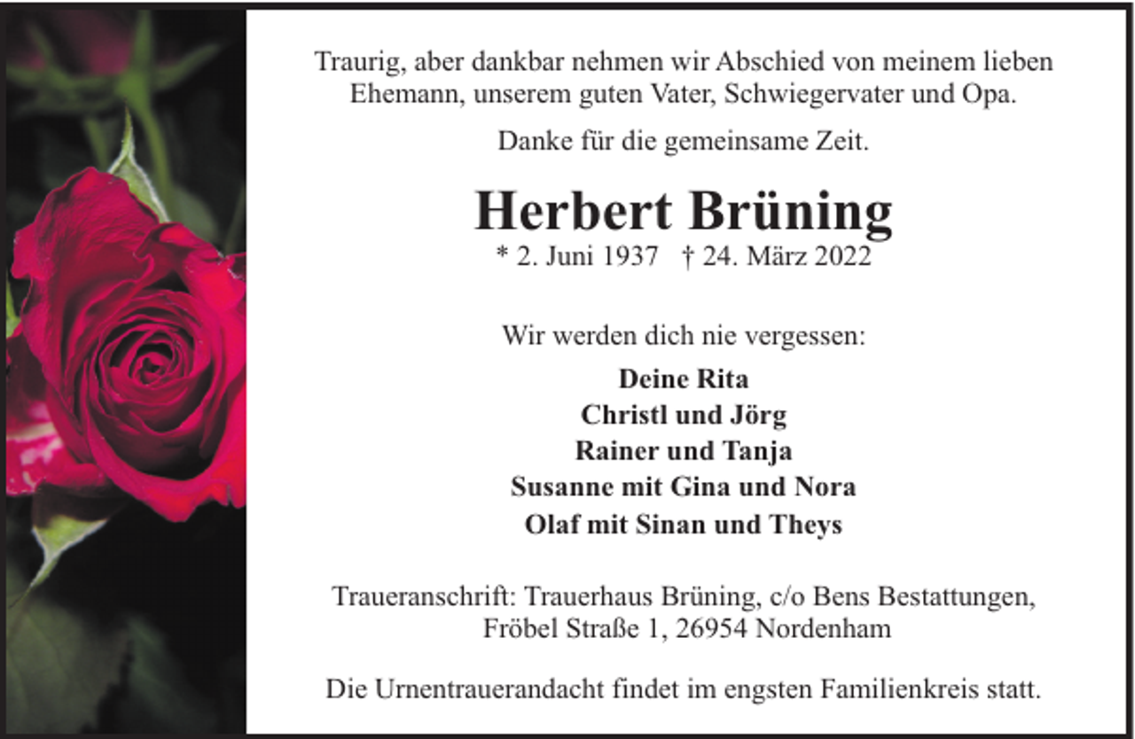 <p>Traurig, aber dankbar nehmen wir Abschied von meinem lieben<br />Ehemann, unserem guten Vater, Schwiegervater und Opa.<br />Danke für die gemeinsame Zeit.</p><p>Herbert Brüning<br />* 2. Juni 1937 † 24. März 2022<br />Wir werden dich nie vergessen:<br />Deine Rita<br />Christl und Jörg<br />Rainer und Tanja<br />Susanne mit Gina und Nora<br />Olaf mit Sinan und Theys<br />Traueranschrift: Trauerhaus Brüning, c/o Bens Bestattungen,<br />Fröbel Straße 1, 26954 Nordenham<br />Die Urnentrauerandacht findet im engsten Familienkreis statt.</p>