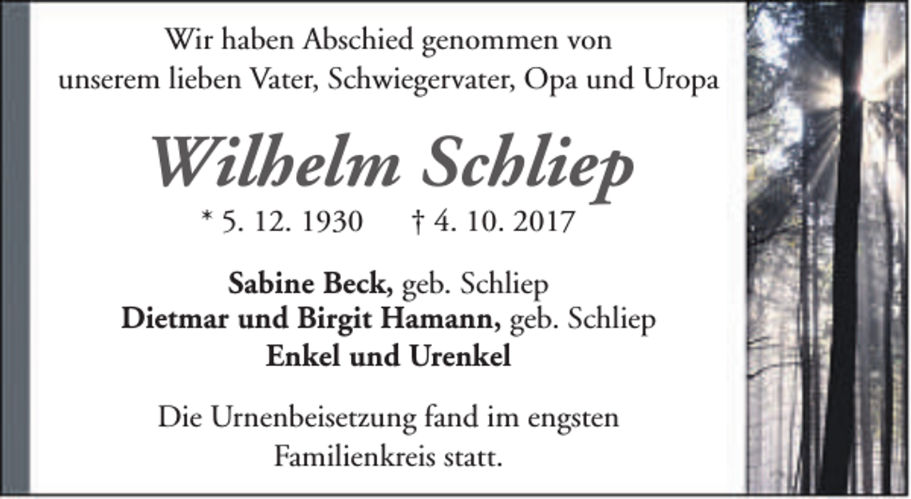 <p>Wir haben Abschied genommen von<br />unserem lieben Vater, Schwiegervater, Opa und Uropa</p><p>Wilhelm Schliep<br />* 5. 12. 1930</p><p>† 4. 10. 2017</p><p>Sabine Beck, geb. Schliep<br />Dietmar und Birgit Hamann, geb. Schliep<br />Enkel und Urenkel<br />Die Urnenbeisetzung fand im engsten<br />Familienkreis statt.</p>