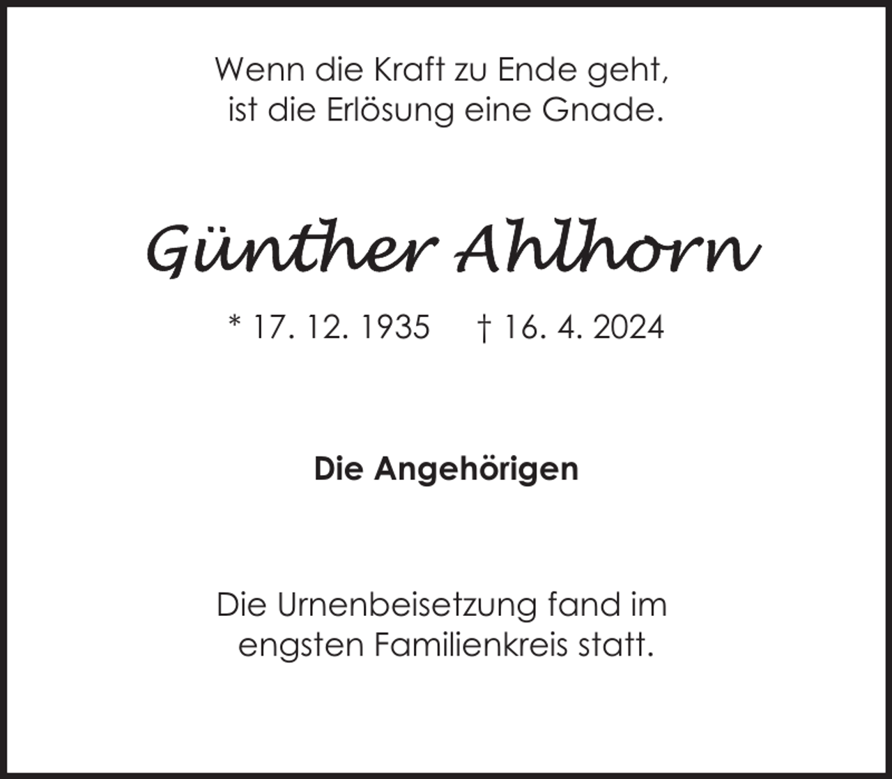 <p>Wenn die Kraft zu Ende geht,<br />ist die Erlösung eine Gnade.</p><p>* 17. 12. 1935</p><p>† 16. 4. 2024</p><p>Die Angehörigen</p><p>Die Urnenbeisetzung fand im<br />engsten Familienkreis statt.</p>