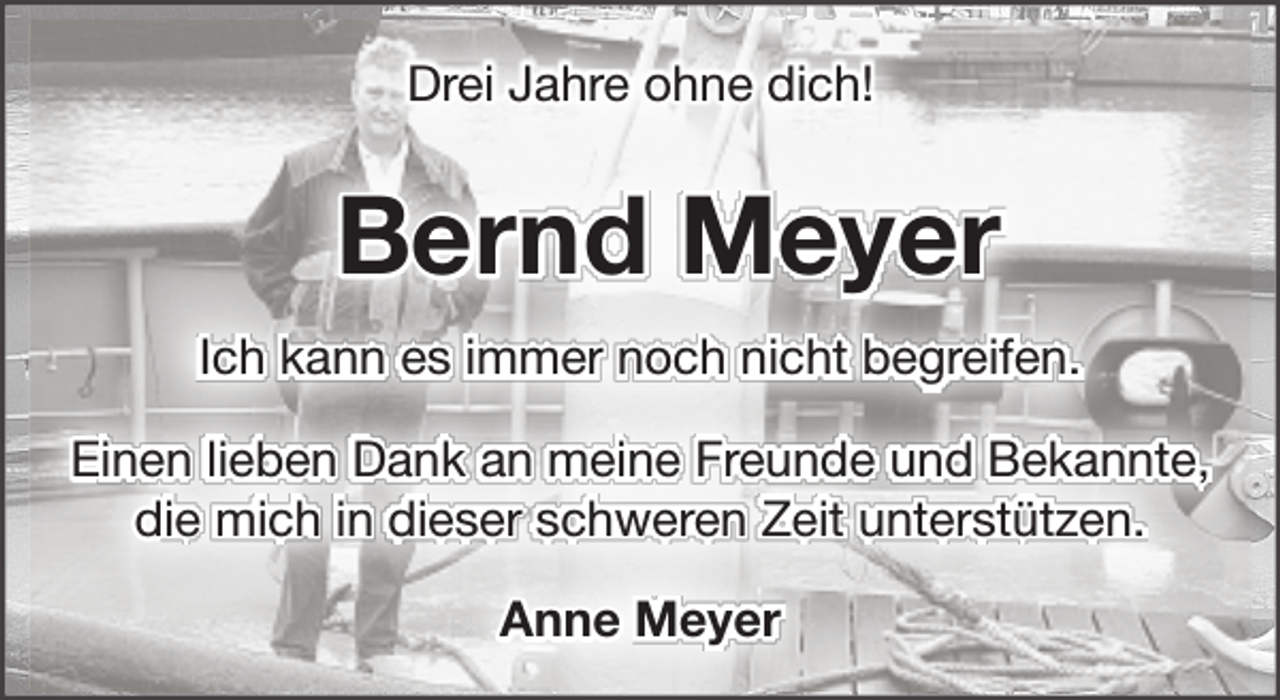 <p>Drei Jahre ohne dich!</p><p>Bernd Meyer<br />Ich kann es immer noch nicht begreifen.<br />Einen lieben Dank an meine Freunde und Bekannte,<br />die mich in dieser schweren Zeit unterstützen.<br />Anne Meyer</p>