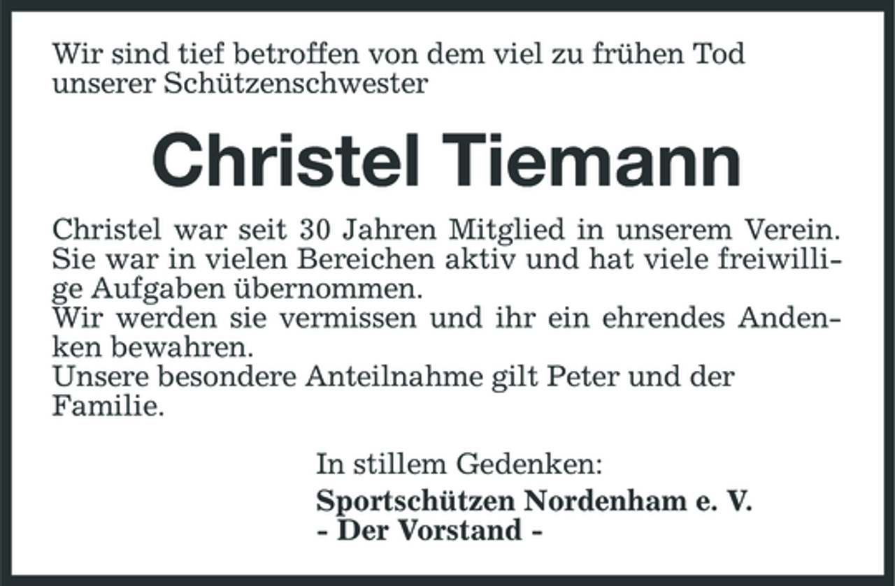 <p>Wir sind tief betroffen von dem viel zu frühen Tod unserer Schützenschwester</p><p>Christel Tiemann<br />Christel war seit 30 Jahren Mitglied in unserem Verein. Sie war in vielen Bereichen aktiv und hat viele freiwillige Aufgaben übernommen. Wir werden sie vermissen und ihr ein ehrendes Andenken bewahren. Unsere besondere Anteilnahme gilt Peter und der Familie. In stillem Gedenken: Sportschützen Nordenham e. V. - Der Vorstand -</p>