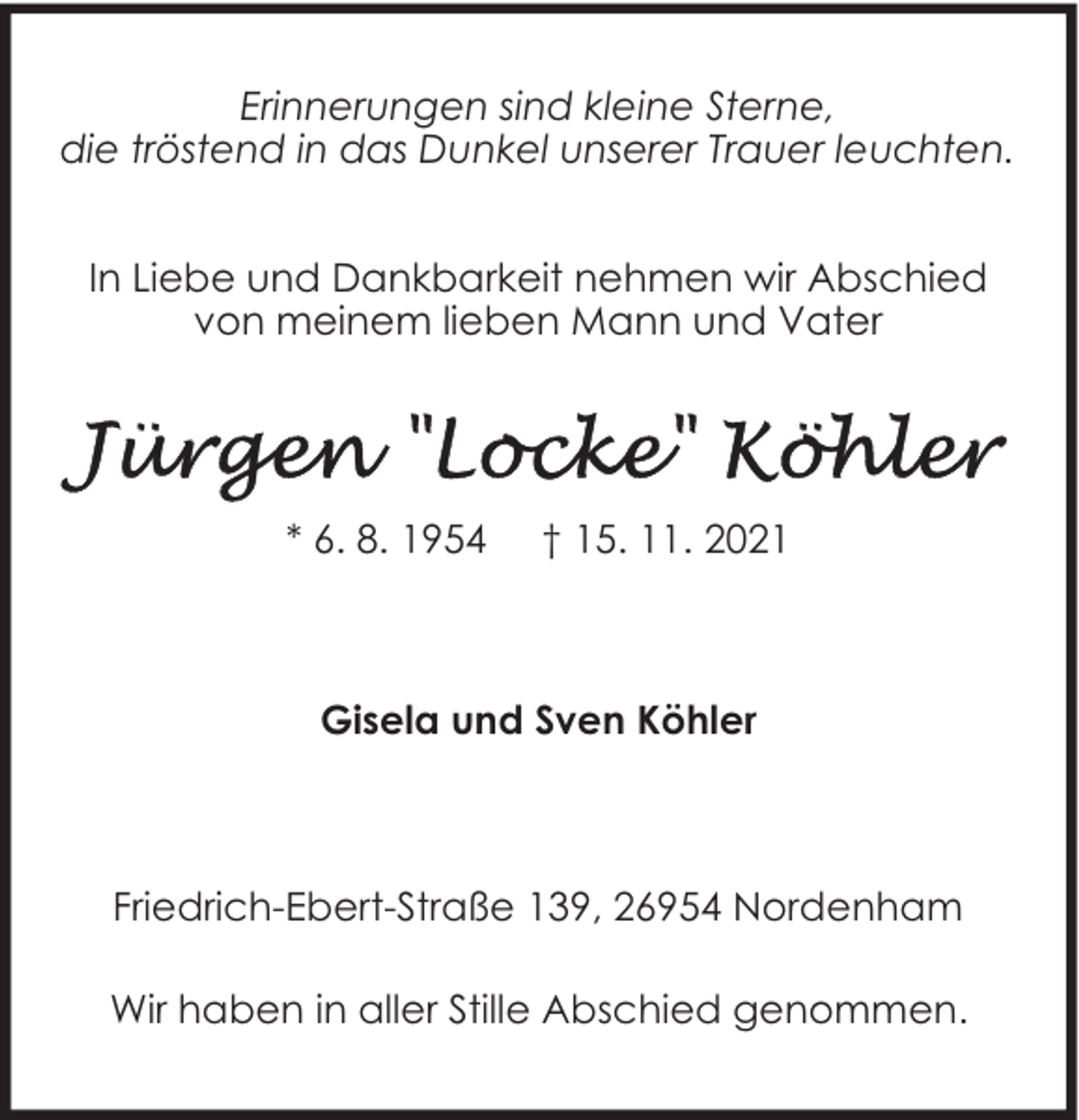 <p>Erinnerungen sind kleine Sterne,<br />die tröstend in das Dunkel unserer Trauer leuchten.<br />In Liebe und Dankbarkeit nehmen wir Abschied<br />von meinem lieben Mann und Vater</p>
<p>* 6. 8. 1954</p>
<p>† 15. 11. 2021</p>
<p>Gisela und Sven Köhler</p>
<p>Friedrich-Ebert-Straße 139, 26954 Nordenham<br />Wir haben in aller Stille Abschied genommen.</p>