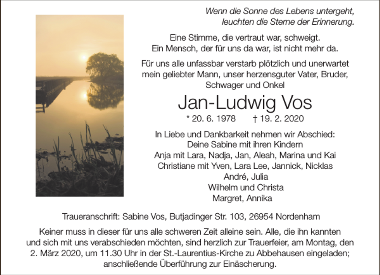 <p>Wenn die Sonne des Lebens untergeht,<br />leuchten die Sterne der Erinnerung.<br />Eine Stimme, die vertraut war, schweigt.<br />Ein Mensch, der für uns da war, ist nicht mehr da.<br />Für uns alle unfassbar verstarb plötzlich und unerwartet<br />mein geliebter Mann, unser herzensguter Vater, Bruder,<br />Schwager und Onkel</p><p>Jan-Ludwig Vos<br />* 20. 6. 1978</p><p>† 19. 2. 2020</p><p>In Liebe und Dankbarkeit nehmen wir Abschied:<br />Deine Sabine mit ihren Kindern<br />Anja mit Lara, Nadja, Jan, Aleah, Marina und Kai<br />Christiane mit Yven, Lara Lee, Jannick, Nicklas<br />André, Julia<br />Wilhelm und Christa<br />Margret, Annika<br />Traueranschrift: Sabine Vos, Butjadinger Str. 103, 26954 Nordenham<br />Keiner muss in dieser für uns alle schweren Zeit alleine sein. Alle, die ihn kannten<br />und sich mit uns verabschieden möchten, sind herzlich zur Trauerfeier, am Montag, den<br />2. März 2020, um 11.30 Uhr in der St.-Laurentius-Kirche zu Abbehausen eingeladen;<br />anschließende Überführung zur Einäscherung.</p>