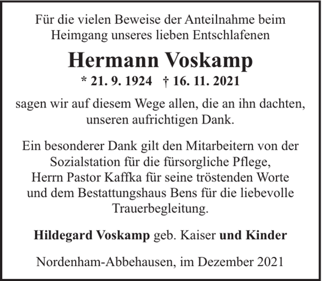 <p>Für die vielen Beweise der Anteilnahme beim<br />Heimgang unseres lieben Entschlafenen</p><p>Hermann Voskamp<br />* 21. 9. 1924 † 16. 11. 2021</p><p>sagen wir auf diesem Wege allen, die an ihn dachten,<br />unseren aufrichtigen Dank.<br />Ein besonderer Dank gilt den Mitarbeitern von der<br />Sozialstation für die fürsorgliche Pflege,<br />Herrn Pastor Kaffka für seine tröstenden Worte<br />und dem Bestattungshaus Bens für die liebevolle<br />Trauerbegleitung.<br />Hildegard Voskamp geb. Kaiser und Kinder<br />Nordenham-Abbehausen, im Dezember 2021</p>