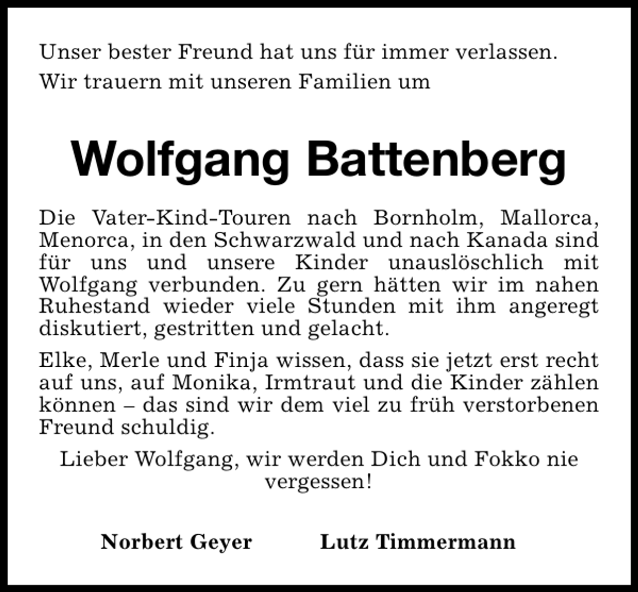 <p>Unser bester Freund hat uns für immer verlassen.<br />Wir trauern mit unseren Familien um</p><p>Wolfgang Battenberg<br />Die Vater-Kind-Touren nach Bornholm, Mallorca,<br />Menorca, in den Schwarzwald und nach Kanada sind<br />für uns und unsere Kinder unauslöschlich mit<br />Wolfgang verbunden. Zu gern hätten wir im nahen<br />Ruhestand wieder viele Stunden mit ihm angeregt<br />diskutiert, gestritten und gelacht.<br />Elke, Merle und Finja wissen, dass sie jetzt erst recht<br />auf uns, auf Monika, Irmtraut und die Kinder zählen<br />können – das sind wir dem viel zu früh verstorbenen<br />Freund schuldig.<br />Lieber Wolfgang, wir werden Dich und Fokko nie<br />vergessen!<br />Norbert Geyer</p><p>Lutz Timmermann</p>
