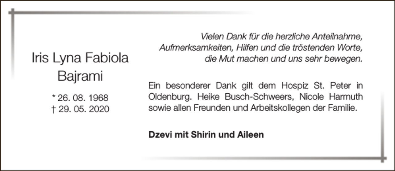 <p>Iris Lyna Fabiola<br />Bajrami<br />* 26. 08. 1968<br />† 29. 05. 2020</p><p>Vielen Dank für die herzliche Anteilnahme,<br />Aufmerksamkeiten, Hilfen und die tröstenden Worte,<br />die Mut machen und uns sehr bewegen.<br />Ein besonderer Dank gilt dem Hospiz St. Peter in<br />Oldenburg. Heike Busch-Schweers, Nicole Harmuth<br />sowie allen Freunden und Arbeitskollegen der Familie.<br />Dzevi mit Shirin und Aileen</p>
