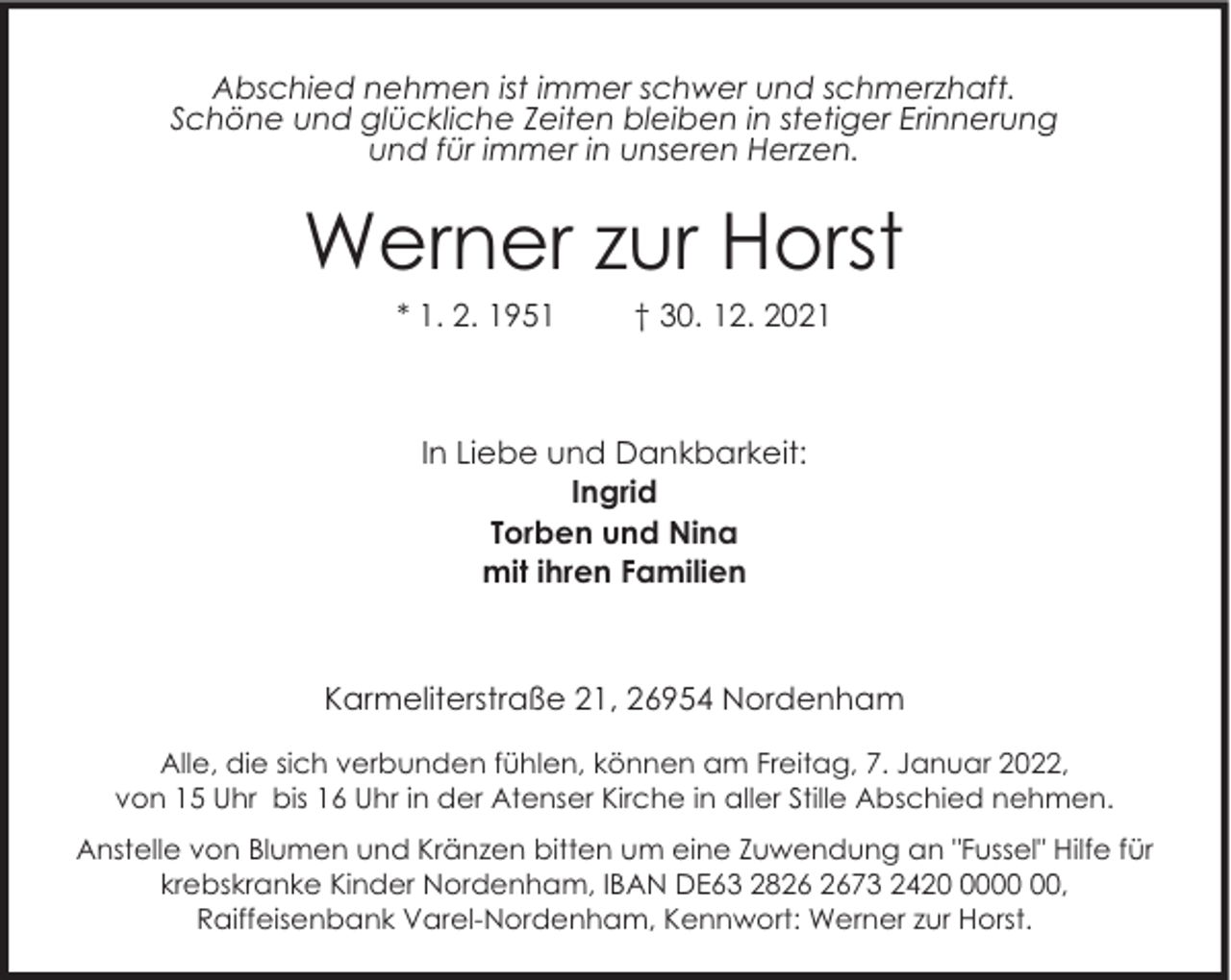 <p>Abschied nehmen ist immer schwer und schmerzhaft.<br />Schöne und glückliche Zeiten bleiben in stetiger Erinnerung<br />und für immer in unseren Herzen.</p><p>Werner zur Horst<br />* 1. 2. 1951</p><p>† 30. 12. 2021</p><p>In Liebe und Dankbarkeit:<br />Ingrid<br />Torben und Nina<br />mit ihren Familien</p><p>Karmeliterstraße 21, 26954 Nordenham<br />Alle, die sich verbunden fühlen, können am Freitag, 7. Januar 2022,<br />von 15 Uhr bis 16 Uhr in der Atenser Kirche in aller Stille Abschied nehmen.<br />Anstelle von Blumen und Kränzen bitten um eine Zuwendung an "Fussel" Hilfe für<br />krebskranke Kinder Nordenham, IBAN DE63 2873 2420,<br />Raiffeisenbank Varel-Nordenham, Kennwort: Werner zur Horst.</p>